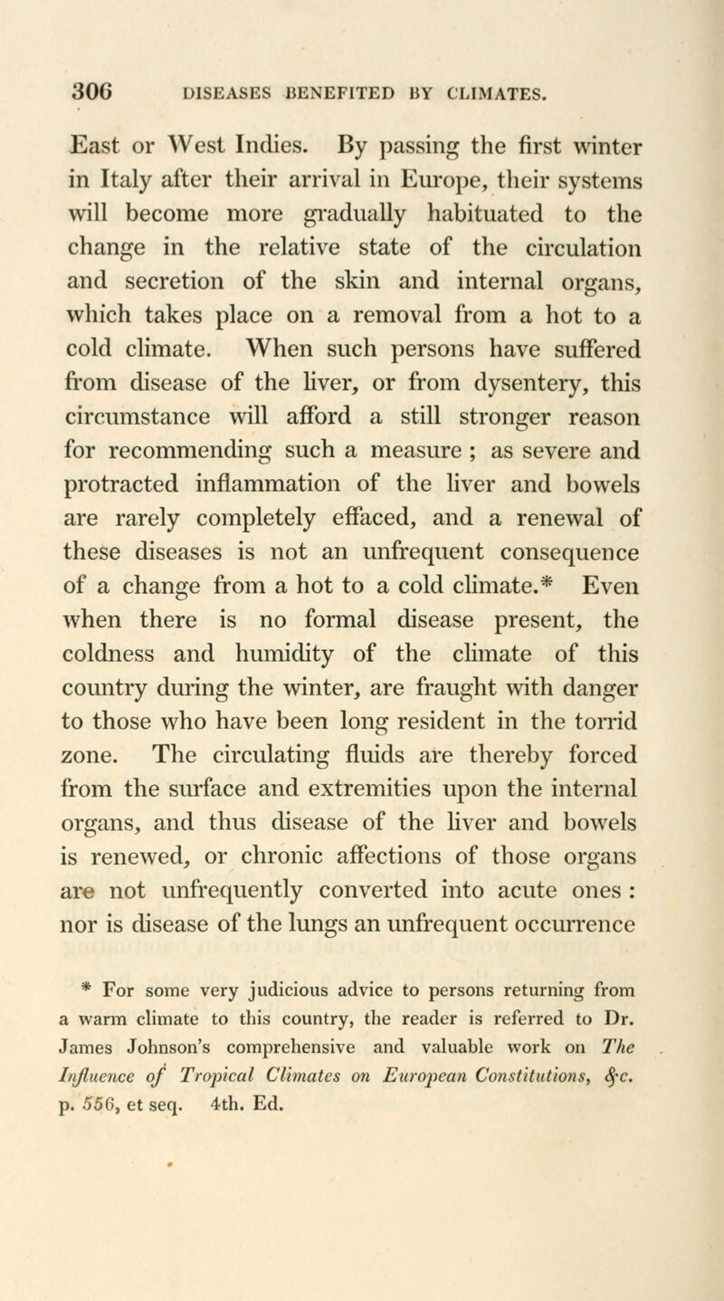 East or West Indies. By passing the first winter in Italy after their arrival in Europe, their systems will become more gradually habituated to the change in the relative state of the circulation and secretion of the skin and internal organs, which takes place on a removal from a hot to a cold climate. When such persons have suffered from disease of the liver, or from dysentery, this circumstance will afford a still stronger reason for recommending such a measure ; as severe and protracted inflammation of the liver and bowels are rarely completely effaced, and a renewal of these diseases is not an unfrequent consequence of a change from a hot to a cold climate.* Even when there is no formal disease present, the coldness and humidity of the climate of this country during the winter, are fraught with danger to those who have been long resident in the torrid zone. The circulating fluids are thereby forced from the surface and extremities upon the internal organs, and thus disease of the liver and bowels is renewed, or chronic affections of those organs are not unfrequently converted into acute ones : nor is disease of the lungs an unfrequent occurrence * For some very judicious advice to persons returning from a warm climate to this country, the reader is referred to Dr. James Johnson's comprehensive and valuable work on The Influence of Tropical Climates on European Constitutions, fyc. p. 556, et seq. 4th. Ed.