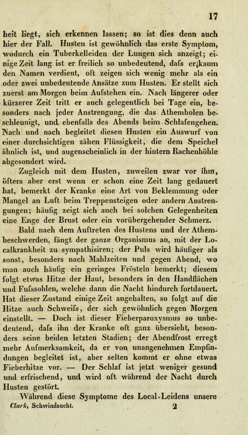 heit liegt, sich erkennen lassen; so ist dies denn auch hier der Fall. Husten ist gewöhnlich das erste Symptom, wodurch ein Tuberkelleiden der Lungen sich anzeigt; ei- nige Zeit lang ist er freilich so unbedeutend, dafs er^kaum den Namen verdient, oft zeigen sich wenig mehr als ein oder zwei unbedeutende Ansätze zum Husten. Er stellt sich zuerst am Morgen beim Aufstehen ein. Nach längerer oder kürzerer Zeit tritt er auch gelegentlich bei Tage ein, be- sonders nach jeder Anstrengung, die das Athemholen be- schleunigt, und ebenfalls des Abends beim Schlafengehen. Nach und nach begleitet diesen Husten ein Auswurf von einer durchsichtigen zähen Flüssigkeit, die dem Speichel ähnlich ist, und augenscheinlich in der hintern Rachenhöhle abgesondert wird« Zugleich mit dem Husten, zuweilen zwar vor ihm, öfters aber erst wenn er schon eine Zeit lang gedauert hat, bemerkt der Kranke eine Art von Beklemmung oder Mangel an Luft beim Treppensteigen oder andern Anstren- gungen; häufig zeigt sich auch bei solchen Gelegenheiten eine Enge der Brust oder ein vorübergehender Schmerz. Bald naeh dem Auftreten des Hustens und der Athem- beschwerden, fängt der ganze Organismus an, mit der Lo- calkrankheit zu sympathisiren; der Puls wird häufiger als sonst, besonders nach Mahlzeiten und gegen Abend, wo man auch häufig ein geringes Frösteln bemerkt; diesem folgt etwas Hitze der Haut, besonders in den Handflächen und Fufssohlen, welche dann die Nacht hindurch fortdauert. Hat dieser Zustand einige Zeit angehalten, so folgt auf die Hitze auch Schweifs, der sich gewöhnlich gegen Morgen einstellt. — Doch ist dieser Fieberparoxysmus so unbe- deutend, dafs ihn der Kranke oft ganz übersieht, beson- ders seine beiden letzten Stadien; der Abendfrost erregt mehr Aufmerksamkeit, da er von unangenehmen Empfin- dungen begleitet ist, aber selten kommt er ohne etwas Fieberhitze vor. — Der Schlaf ist jetzt weniger gesund und erfrischend, und wird oft während der Nacht durch Husten gestört. Während diese Symptome des Local-Leidens unsere Clark-) Schwindsucht. 2