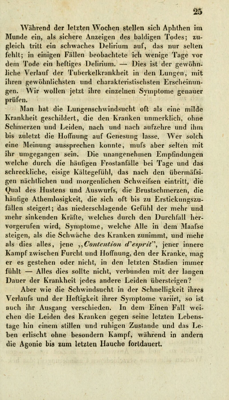 Während der letzten Wochen stellen sich Aphthen im Munde ein, als sichere Anzeigen des baldigen Todes; zu- gleich tritt ein schwaches Delirium auf, das nur selten fehlt; in einigen Fallen beobachtete ich wenige Tage vor dem Tode ein heftiges Delirium. — Dies ist der gewöhn- liehe Verlauf der Tuberkelkrankheit in den Lungen, mit ihren gewöhnlichsten und charakteristischsten Erscheinun- gen. Wir wollen jetzt ihre einzelnen Symptome genauer prüfen. Man hat die Lungenschwindsucht oft als eine milde Krankheit geschildert, die den Kranken unmerklich, ohne Schmerzen und Leiden, nach und nach aufzehre und ihm bis zuletzt die Hoffnung auf Genesung lasse. Wer solch eine Meinung aussprechen konnte, mufs aber selten mit ihr umgegangen sein. Die unangenehmen Empfindungen welche durch die häufigen Frostanfälle bei Tage und das schreckliche, eisige Kältegefühl, das nach den übermäfsi- gen nächtlichen und morgenlichen Schweifsen eintritt, die Qual des Hustens und Auswurfs, die Brustschmerzen, die häufige Athemlosigkeit, die sich oft bis zu Erstickungszu- fällen steigert; das niederschlagende Gefühl der mehr und mehr sinkenden Kräfte, welches durch den Durchfall her- vorgerufen wird, Symptome, welche Alle in dem Maafse steigen, als die Schwäche des Kranken zunimmt, und mehr als dies alles, jene ,,Contention d'esprit, jener innere Kampf zwischen Furcht und Hoffnung, den der Kranke, mag er es gestehen oder nicht, in den letzten Stadien immer fühlt — Alles dies sollte nicht, verbunden mit der langen Dauer der Krankheit jedes andere Leiden übersteigen? Aber wie die Schwindsucht in der Schnelligkeit ihres Verlaufs und der Heftigkeit ihrer Symptome variirt, so ist auch ihr Ausgang verschieden. In dem Einen Fall wei- chen die Leiden des Kranken gegen seine letzten Lebens- tage hin einem stillen und ruhigen Zustande und das Le- ben erlischt ohne besondern Kampf, während in andern die Agonie bis zum letzten Hauche fortdauert.