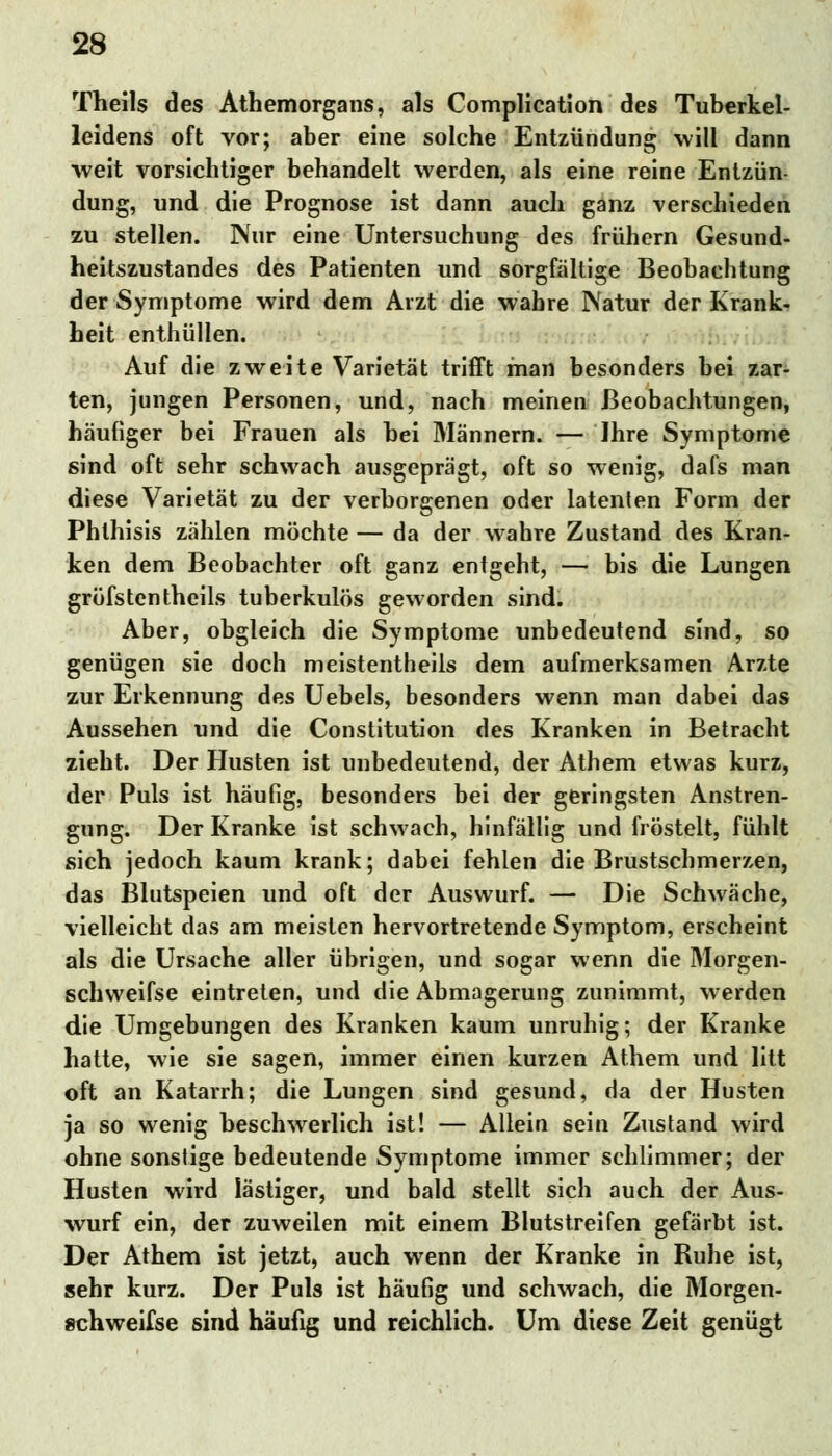 Theils des Athemorgans, als Complication des Tuberkel- leidens oft vor; aber eine solche Entzündung will dann •weit vorsichtiger behandelt werden, als eine reine Entzün- dung, und die Prognose ist dann auch ganz verschieden zu stellen. Nur eine Untersuchung des frühern Gesund- heitszustandes des Patienten und sorgfältige Beobachtung der Symptome wird dem Arzt die wahre Natur der Krank- heit enthüllen. Auf die zweite Varietät trifft man besonders bei zar- ten, jungen Personen, und, nach meinen Beobachtungen, häufiger bei Frauen als hei Männern. — Ihre Symptome sind oft sehr schwach ausgeprägt, oft so wenig, dals man diese Varietät zu der verborgenen oder latenten Form der Phlhisis zählen möchte — da der wahre Zustand des Kran- ken dem Beobachter oft ganz entgeht, — bis die Lungen gröfstentheils tuberkulös geworden sind. Aber, obgleich die Symptome unbedeutend sind, so genügen sie doch meistentheils dem aufmerksamen Arzte zur Erkennung des Uebels, besonders wenn man dabei das Aussehen und die Constitution des Kranken in Betracht zieht. Der Husten ist unbedeutend, der Athem etwas kurz, der Puls ist häufig, besonders bei der geringsten Anstren- gung. Der Kranke ist schwach, hinfällig und fröstelt, fühlt sich jedoch kaum krank; dabei fehlen die Brustschmerzen, das Blutspeien und oft der Auswurf. — Die Schwäche, vielleicht das am meisten hervortretende Symptom, erscheint als die Ursache aller übrigen, und sogar wenn die Morgen- schweifse eintreten, und die Abmagerung zunimmt, werden die Umgebungen des Kranken kaum unruhig; der Kranke hatte, wie sie sagen, immer einen kurzen Athem und litt oft an Katarrh; die Lungen sind gesund, da der Husten ja so wenig beschwerlich ist! — Allein sein Zustand wird ohne sonstige bedeutende Symptome immer schlimmer; der Husten wird lästiger, und bald stellt sich auch der Aus- wurf ein, der zuweilen mit einem Blutstreifen gefärbt ist. Der Athem ist jetzt, auch wenn der Kranke in Ruhe ist, sehr kurz. Der Puls ist häufig und schwach, die Morgen- schweifse sind häufig und reichlich. Um diese Zeit genügt