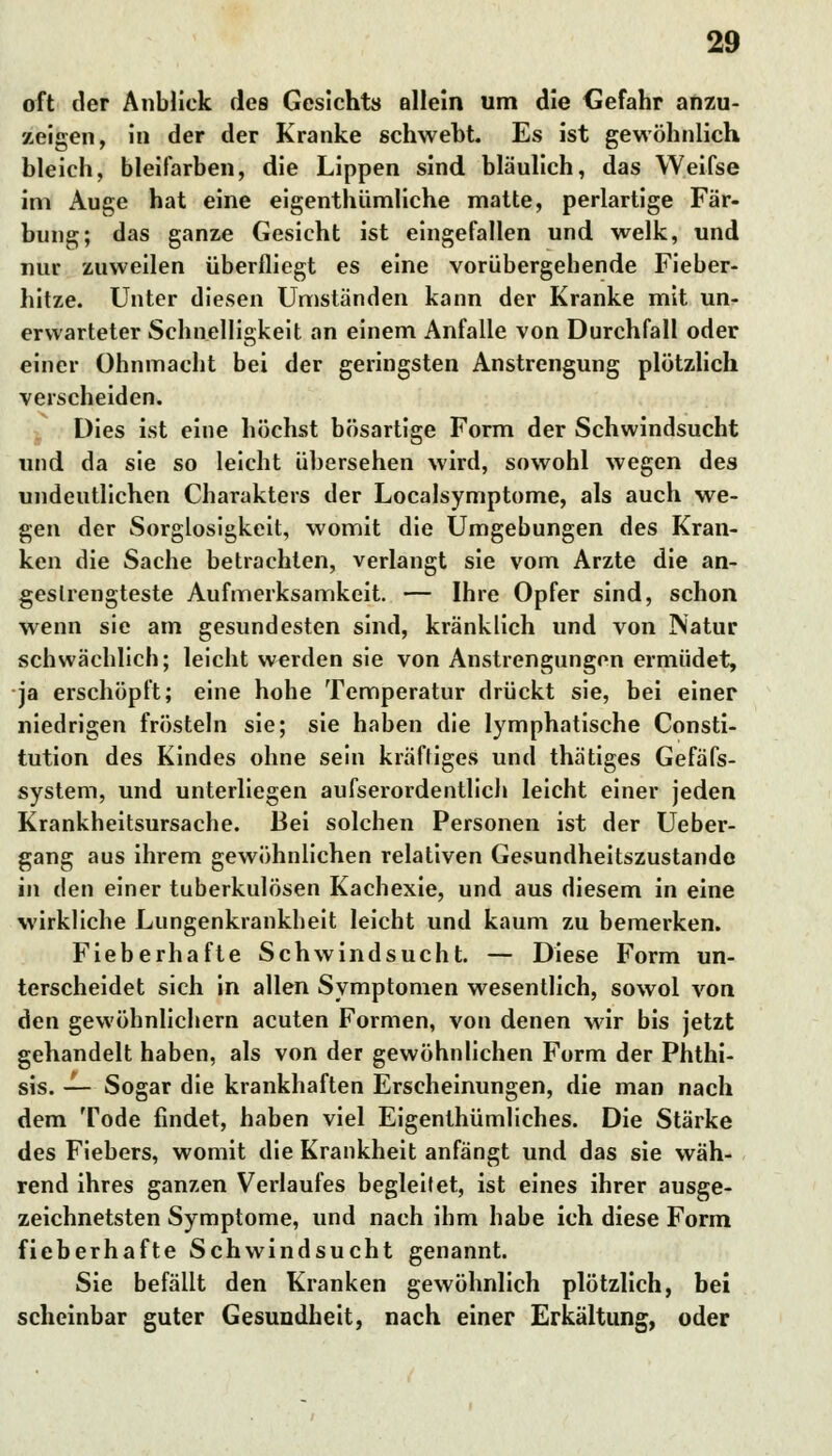 oft der Anblick des Gesichts allein um die Gefahr anzu- zeigen, in der der Kranke schwebt. Es ist gewöhnlich bleich, bleifarben, die Lippen sind bläulich, das Weifse im Auge hat eine eigentümliche matte, perlartige Fär- bung; das ganze Gesicht ist eingefallen und welk, und nur zuweilen überfliegt es eine vorübergebende Fieber- hitze. Unter diesen Umständen kann der Kranke mit un- erwarteter Schnelligkeit an einem Anfalle von Durchfall oder einer Ohnmacht bei der geringsten Anstrengung plötzlich verscheiden. Dies ist eine höchst bösartige Form der Schwindsucht und da sie so leicht übersehen wird, sowohl wegen des undeutlichen Charakters der Localsymptome, als auch we- gen der Sorglosigkeit, womit die Umgebungen des Kran- ken die Sache betrachten, verlangt sie vom Arzte die an- gestrengteste Aufmerksamkeit. — Ihre Opfer sind, schon wenn sie am gesundesten sind, kränklich und von Natur schwächlich; leicht werden sie von Anstrengungen ermüdet, ja erschöpft; eine hohe Temperatur drückt sie, bei einer niedrigen frösteln sie; sie haben die lymphatische Consti- tution des Kindes ohne sein kräftiges und thätiges Gefäfs- system, und unterliegen aufserordentlich leicht einer jeden Krankheitsursache. Bei solchen Personen ist der Ueber- gang aus ihrem gewöhnlichen relativen Gesundheitszustande in den einer tuberkulösen Kachexie, und aus diesem in eine wirkliche Lungenkrankheit leicht und kaum zu bemerken. Fieberhafte Schwindsucht. — Diese Form un- terscheidet sich in allen Symptomen wesentlich, sowol von den gewöhnlichem acuten Formen, von denen wir bis jetzt gehandelt haben, als von der gewöhnlichen Form der Phthi- sis. — Sogar die krankhaften Erscheinungen, die man nach dem Tode findet, haben viel Eigenthümliches. Die Stärke des Fiebers, womit die Krankheit anfängt und das sie wäh- rend ihres ganzen Verlaufes begleitet, ist eines ihrer ausge- zeichnetsten Symptome, und nach ihm habe ich diese Form fieberhafte Schwindsucht genannt. Sie befällt den Kranken gewöhnlich plötzlich, bei scheinbar guter Gesundheit, nach einer Erkältung, oder