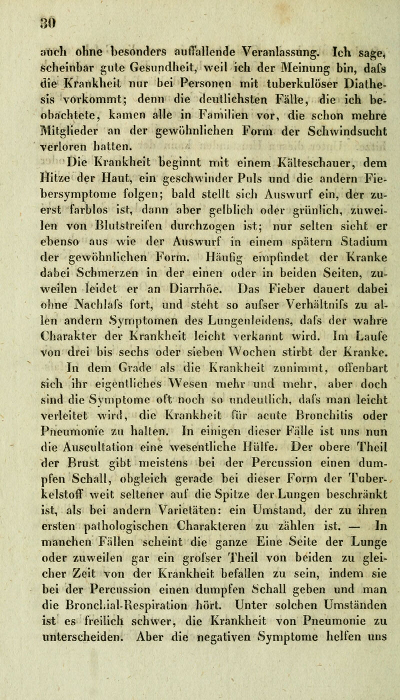 10 atich ohne besonders auffallende Veranlassung. Ich sage, scheinbar gute Gesundheit, weil ich der Meinung bin, dafs die Krankheit nur bei Personen mit tuberkulöser Diathe- sis vorkommt; denn die deutlichsten Fälle, die ich be- obachtete, kamen alle in Familien vor, die schon mehre Mitglieder an der gewöhnlichen Form der Schwindsucht verloren hatten. Die Krankheit beginnt mit einem Kälteschauer, dem Hitze der Haut, ein geschwinder Pols und die andern Fie- bersymptome folgen; bald stellt sich Auswurf ein, der zu- erst farblos ist, dann aber gelblich oder grünlich, zuwei- len von Blutstreifen durchzogen ist; nur selten sieht er ebenso aus wie der Auswurf in einem spätem Stadium der gewöhnlichen Form. Häufig empfindet der Kranke dabei Schmerzen in der einen oder in beiden Seiten, zu- weilen leidet er an Diarrhöe. Das Fieber dauert dabei ohne Nachlafs fort, und steht so aufser Verhältnifs zu al- len andern Symptomen des Lungenleidens, dafs der wahre Charakter der Krankheit leicht verkannt wird. Im Laufe von drei bis sechs oder sieben Wochen stirbt der Kranke. In dem Grade als die Krankheit zunimmt, offenbart sich ihr eigentliches Wesen mehr und mehr, aber doch sind die Symptome oft noch so undeutlich, dafs man leicht verleitet wird, die Krankheit für acute Bronchitis oder Pneumonie zu halten. In einigen dieser Fälle ist uns nun die Auscultation eine wesentliche Hülfe. Der obere Thcil der Brust gibt meistens bei der Percussion einen dum- pfen Schall, obgleich gerade bei dieser Form der Tuber- kelstoff weit seltener auf die Spitze der Lungen beschränkt ist, als bei andern Varietäten: ein Umstand, der zu ihren ersten palhologischen Charakteren zu zählen ist. — In manchen Fällen scheint die ganze Eine Seite der Lunge oder zuweilen gar ein grofser Theil von beiden zu glei- cher Zeit von der Krankheit befallen zu sein, indem sie bei der Percussion einen dumpfen Schall geben und man die Bronchial-Respiration hört. Unter solchen Umständen ist es freilich schwer, die Krankheit von Pneumonie zu unterscheiden. Aber die negativen Symptome helfen uns