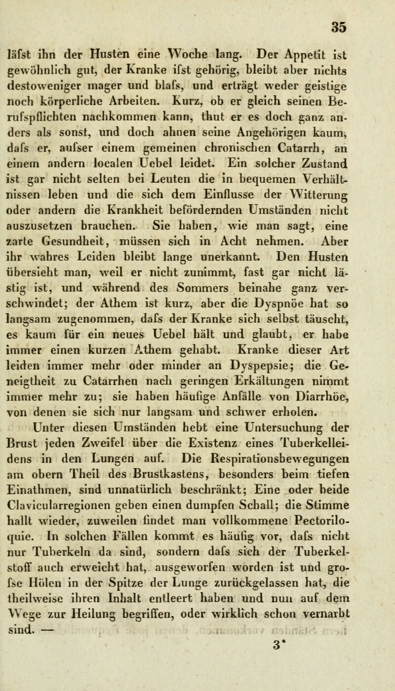 läfst ihn der Husten eine Woche lang. Der Appetit ist gewöhnlieh gut, der Kranke ifst gehörig, bleibt aber nichts destoweniger mager und blafs, und erträgt weder geistige noch körperliche Arbeiten. Kurz, ob er gleich seinen Be- rufspflichten nachkommen kann, thut er es doch ganz an- ders als sonst, und doch ahnen seine Angehörigen kaum, dafs er, aufser einem gemeinen chronischen Catarrh, an einem andern localen Uebel leidet. Ein solcher Zustand ist gar nicht selten bei Leuten die in bequemen Verhält- nissen leben und die sich dem Einflüsse der Witterung oder andern die Krankheit befördernden Umständen nicht auszusetzen brauchen. Sie haben, wie man sagt, eine zarte Gesundheit, müssen sich in Acht nehmen. Aber ihr wahres Leiden bleibt lange unerkannt. Den Husten übersieht man, weil er nicht zunimmt, fast gar nicht lä- stig ist, und während des Sommers beinahe ganz ver- schwindet; der Athem ist kurz, aber die Dyspnoe hat so langsam zugenommen, dafs der Kranke sich selbst täuscht, es kaum für ein neues Uebel hält und glaubt, er habe immer einen kurzen Athem gehabt. Kranke dieser Art leiden immer mehr oder minder an Dyspepsie; die Ge- neigtheit zu Catarrhen nach geringen Erkältungen nimmt immer mehr zu; sie haben häufige Anfälle von Diarrhöe, von denen sie sich nur langsam und schwer erholen. Unter diesen Umständen hebt eine Untersuchung der Brust jeden Zweifel über die Existenz eines Tuberkellei- dens in den Lungen auf. Die Respirationsbewegungen am obern Theil des Brustkastens, besonders beim tiefen Einathmen, sind unnatürlich beschränkt; Eine oder beide Clavicularregionen geben einen dumpfen Schall; die Stimme hallt wieder, zuweilen findet man vollkommene Pectorilo- quie. In solchen Fällen kommt es häufig vor, dafs nicht nur Tuberkeln da sind, sondern dafs sich der Tuberkel- stoff auch erweicht hat, ausgeworfen worden ist und gro- fse Holen in der Spitze der Lunge zurückgelassen hat, die theilweise ihren Inhalt entleert haben und nun auf dem Wege zur Heilung begriffen, oder wirklich schon vernarbt sind. — 3*