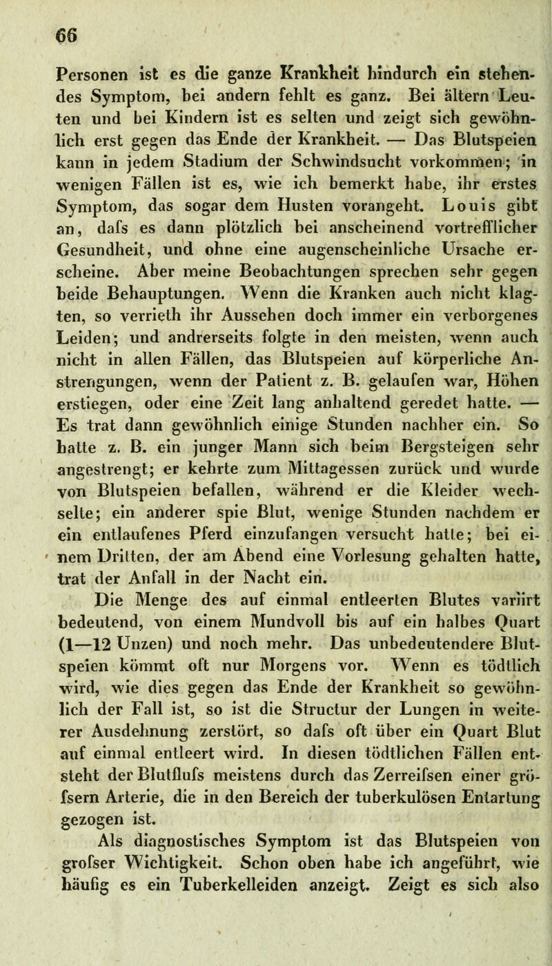 Personen ist es die ganze Krankheit hindurch ein stehen- des Symptom, hei andern fehlt es ganz. Bei altern Leu- ten und bei Kindern ist es selten und zeigt sich gewöhn- lich erst gegen das Ende der Krankheit. — Das Blutspeien kann in jedem Stadium der Schwindsucht vorkommen; in wenigen Fällen ist es, wie ich bemerkt habe, ihr erstes Symptom, das sogar dem Husten vorangeht. Louis gibt an, dafs es dann plötzlich bei anscheinend vortrefflicher Gesundheit, und ohne eine augenscheinliche Ursache er- scheine. Aber meine Beobachtungen sprechen sehr gegen beide Behauptungen. Wenn die Kranken auch nicht klag- ten, so verrieth ihr Aussehen doch immer ein verborgenes Leiden; und andrerseits folgte in den meisten, wenn auch nicht in allen Fällen, das Blutspeien auf körperliche An- strengungen, wenn der Patient z. B. gelaufen war, Höhen erstiegen, oder eine Zeit lang anhaltend geredet hatte. — Es trat dann gewöhnlich einige Stunden nachher ein. So hatte z. B. ein junger Mann sich beim Bergsteigen sehr angestrengt; er kehrte zum Mittagessen zurück und wurde von Blutspeien befallen, während er die Kleider wech- selte; ein anderer spie Blut, wenige Stunden nachdem er ein entlaufenes Pferd einzufangen versucht hatte; bei ei- nem Dritten, der am Abend eine Vorlesung gehalten hatte, trat der Anfall in der Nacht ein. Die Menge des auf einmal entleerten Blutes variirt bedeutend, von einem Mundvoll bis auf ein halbes Quart (1—12 Unzen) und noch mehr. Das unbedeutendere Blut- speien kömmt oft nur Morgens vor. Wenn es tödtlich wird, wie dies gegen das Ende der Krankheit so gewöhn- lich der Fall ist, so ist die Structur der Lungen in weite- rer Ausdehnung zerstört, so dafs oft über ein Quart Blut auf einmal entleert wird. In diesen tödtlichen Fällen ent- steht der Blutflufs meistens durch das Zerreifsen einer grö- fsern Arterie, die in den Bereich der tuberkulösen Entartung gezogen ist. Als diagnostisches Symptom ist das Blutspeien von grofser Wichtigkeit. Schon oben habe ich angeführt, wie häufig es ein Tuberkelleiden anzeigt. Zeigt es sich also