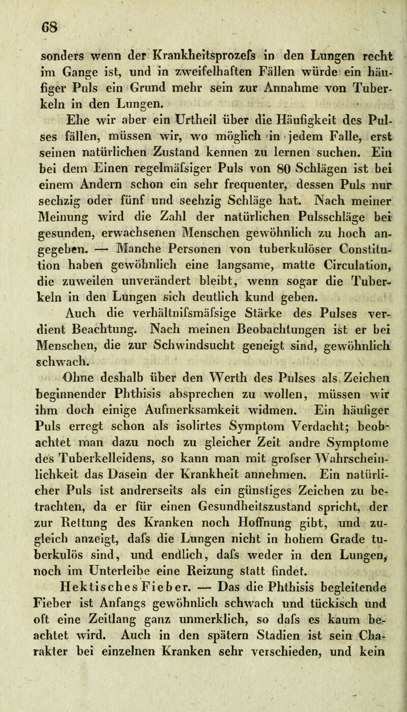 sonders wenn der Krankheitsprozefs in den Lungen recht im Gange ist, und in zweifelhaften Fällen würde ein häu- figer Puls ein Grund mehr sein zur Annahme von Tuber- keln in den Lungen. Ehe wir aber ein Urtheil über die Häufigkeit des Pul- ses fällen, müssen wir, wo möglich in jedem Falle, erst seinen natürlichen Zustand kennen zu lernen suchen. Ein bei dem Einen regelmäfsiger Puls von 80 Schlägen ist bei einem Andern schon ein sehr frequenter, dessen Puls nur sechzig oder fünf und sechzig Schläge hat. Nach meiner Meinung wird die Zahl der natürlichen Pulsschläge bei gesunden, erwachsenen Menschen gewöhnlich zu hoch an- gegeben. — Manche Personen von tuberkulöser Constitu- tion haben gewöhnlich eine langsame, matte Circulation, die zuweilen unverändert bleibt, wenn sogar die Tuber- keln in den Lungen sich deutlich kund geben. Auch die verhältnifsmäfsige Stärke des Pulses ver- dient Beachtung. Nach meinen Beobachtungen ist er bei Menschen, die zur Schwindsucht geneigt sind, gewöhnlich schwach. Ohne deshalb über den Werth des Pulses als Zeichen beginnender Phthisis absprechen zu wollen, müssen wir ihm doch einige Aufmerksamkeit widmen. Ein häufiger Puls erregt schon als isolirtes Symptom Verdacht; beob- achtet man dazu noch zu gleicher Zeit andre Symptome des Tuberkelleidens, so kann man mit grofser Wahrschein- lichkeit das Dasein der Krankheit annehmen. Ein natürli- cher Puls ist andrerseits als ein günstiges Zeichen zu be- trachten, da er für einen Gesundheitszustand spricht, der zur Rettung des Kranken noch Hoffnung gibt, und zu- gleich anzeigt, dafs die Lungen nicht in hohem Grade tu- berkulös sind, und endlich, dafs weder in den Lungen, noch im Unterleibe eine Reizung statt findet. Hektisches Fieber. — Das die Phthisis begleitende Fieber ist Anfangs gewöhnlich schwach und tückisch und oft eine Zeitlang ganz unmerklich, so dafs es kaum be- achtet wird. Auch in den spätem Stadien ist sein Cha- rakter bei einzelnen Kranken sehr verschieden, und kein