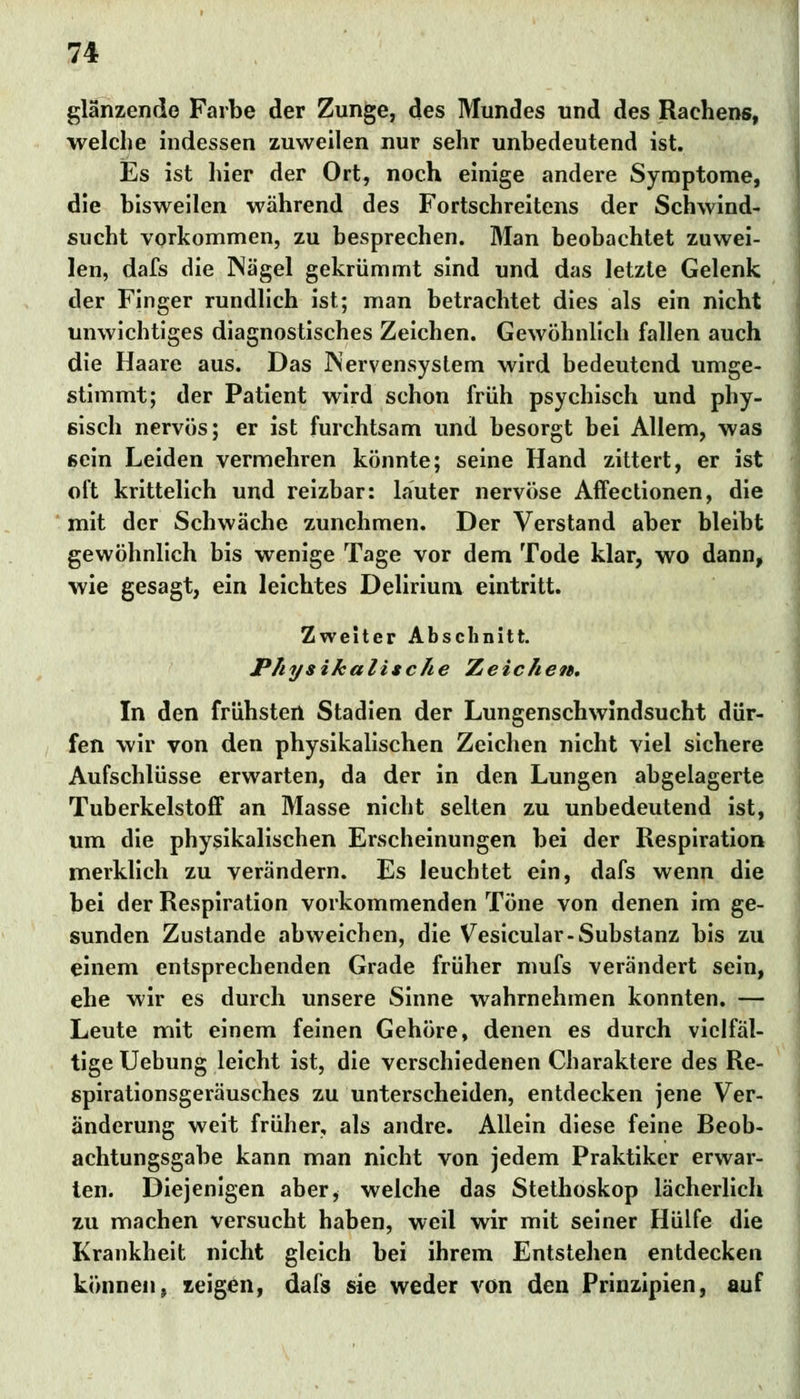 glänzende Farbe der Zunge, des Mundes und des Rachens, welche indessen zuweilen nur sehr unbedeutend ist. Es ist hier der Ort, noch einige andere Symptome, die bisweilen während des Fortschreitens der Schwind- sucht vorkommen, zu besprechen. Man beobachtet zuwei- len, dafs die Nägel gekrümmt sind und das letzte Gelenk der Finger rundlich ist; man betrachtet dies als ein nicht unwichtiges diagnostisches Zeichen. Gewöhnlich fallen auch die Haare aus. Das Nervensystem wird bedeutend umge- stimmt; der Patient wird schon früh psychisch und phy- sisch nervös; er ist furchtsam und besorgt bei Allem, was sein Leiden vermehren könnte; seine Hand zittert, er ist oft krittelich und reizbar: läuter nervöse Affectionen, die mit der Schwäche zunehmen. Der Verstand aber bleibt gewöhnlich bis wenige Tage vor dem Tode klar, wo dann, wie gesagt, ein leichtes Delirium eintritt. Zweiter Abschnitt. Physikalische Zeichen. In den frühsten Stadien der Lungenschwindsucht dür- fen wir von den physikalischen Zeichen nicht viel sichere Aufschlüsse erwarten, da der in den Lungen abgelagerte Tuberkelstoff an Masse nicht selten zu unbedeutend ist, um die physikalischen Erscheinungen bei der Respiration merklich zu verändern. Es leuchtet ein, dafs wenn die bei der Respiration vorkommenden Töne von denen im ge- sunden Zustande abweichen, die Vesicular-Substanz bis zu einem entsprechenden Grade früher mufs verändert sein, ehe wir es durch unsere Sinne wahrnehmen konnten. — Leute mit einem feinen Gehöre, denen es durch vielfäl- tige Uehung leicht ist, die verschiedenen Charaktere des Re- spirationsgeräusches zu unterscheiden, entdecken jene Ver- änderung weit früher, als andre. Allein diese feine Beob- achtungsgabe kann man nicht von jedem Praktiker erwai-- ten. Diejenigen aber, welche das Stethoskop lächerlich zu machen versucht haben, weil wir mit seiner Hülfe die Krankheit nicht gleich bei ihrem Entstehen entdecken können, zeigen, dafs sie weder von den Prinzipien, auf