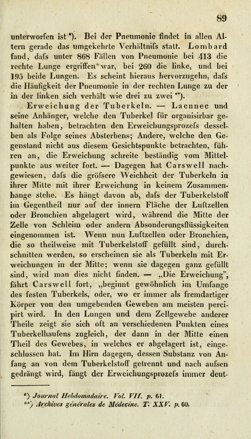 unterworfen ist *). Bei der Pneumonie findet in allen Al- tern gerade das umgekehrte Verhiiltnifs statt. Lombard fand, dafs unter 868 Fällen von Pneumonie bei 413 die rechte Lunge ergriffen war, bei 260 die linke, und bei 195 beide Lungen. Es scheint hieraus hervorzugehn, dafs die Häufigkeit der Pneumonie in der rechten Lunge zu der in der linken sich verhält wie drei zu zwei **). Erweichung der Tuberkeln. — Laennec und seine Anhänger, welche den Tuberkel für organisirbar ge- halten haben, betrachten den Erweichungsprozefs dessel- ben als Folge seines Absterbens; Andere, welche den Ge- genstand nicht aus diesem Gesichtspunkte betrachten, füh- ren an, die Erweichung schreite beständig vom Mittel- punkte aus weiter fort. — Dagegen hat Carswell nach- gewiesen, dafs die gröfsere Weichheit der Tuberkeln in ihrer Mitte mit ihrer Erweichung in keinem Zusammen- hange stehe. Es hängt davon ab, dafs der Tuberkelstoff im Gegentheil nur auf der innern Fläche der Luftzellen oder Bronchien abgelagert wird, während die Mitte der Zelle von Schleim oder andern Absonderungsflüssigkeiten eingenommen ist. Wenn nun Luftzellen oder Bronchien, die so theilweise mit Tuberkelstoff gefüllt sind, durch- schnitten werden, so erscheinen sie als Tuberkeln mit Er- weichungen in der Mitte; wenn sie dagegen ganz gefüllt sind, wird man dies nicht finden. — »Die Erweichung, fährt Carswell fort, „beginnt gewöhnlich im Umfange des festen Tuberkels, oder, wo er immer als fremdartiger Körper von den umgebenden Geweben am meisten perci- pirt wird. In den Lungen und dem Zellgewebe anderer Theile zeigt sie sich oft an verschiedenen Punkten eines Tuberkelhaufens zugleich, der dann in der Mitte einen Theil des Gewebes, in welches er abgelagert ist, einge- schlossen hat. Im Hirn dagegen, dessen Substanz von An- fang an von dem Tuberkelstoff getrennt und nach aufsen gedrängt wird, fängt der Erweichungsprozefs immer deut- f) Journal Hehdomadaire. Vol. VII. p. 61. 60') Archives generelles de Medecine. F. XXV. p. 60.