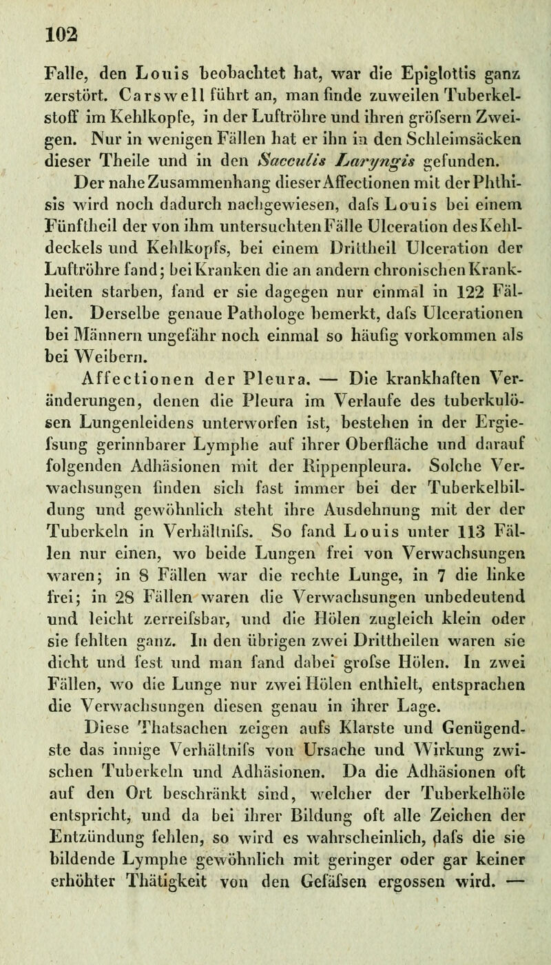 Falle, den Louis beobachtet hat, war die Epiglottis ganz zerstört. Carswell führt an, man finde zuweilen Tuberkel- stoff im Kehlkopfe, in der Luftröhre und ihren gröfsern Zwei- gen. Nur in wenigen Fällen hat er ihn in den Schleimsäcken dieser Theile und in den Sacculis Laryngis gefunden. Der nahe Zusammenhang dieser Affectionen mit derPhthi- sis wird noch dadurch nachgewiesen, dafs Louis bei einem Fünftheil der von ihm untersuchten Fälle Ulceration des Kehl- deckels und Kehlkopfs, bei einem Drittheil Ulceration der Luftröhre fand; bei Kranken die an andern chronischen Krank- heiten starben, fand er sie dagegen nur einmal in 122 Fäl- len. Derselbe genaue Pathologe bemerkt, dafs Ulcerationen bei Männern ungefähr noch einmal so häufig vorkommen als bei Weibern. Affectionen der Pleura. — Die krankhaften Ver- änderungen, denen die Pleura im Verlaufe des tuberkulö- sen Lungenleidens unterworfen ist, bestehen in der Ergie- fsung gerinnbarer Lymphe auf ihrer Oberfläche und darauf folgenden Adhäsionen mit der Rippenpleura. Solche Ver- wachsungen finden sich fast immer bei der Tuberkelbil- dung und gewöhnlich steht ihre Ausdehnung mit der der Tuberkeln in Verhältnifs. So fand Louis unter 113 Fäl- len nur einen, wo beide Lungen frei von Verwachsungen waren; in 8 Fällen war die rechte Lunge, in 7 die linke frei; in 28 Fällen waren die Verwachsungen unbedeutend und leicht zerreifsbar, und die Holen zugleich klein oder sie fehlten ganz. In den übrigen zwei Drittheilen waren sie dicht und fest Tind man fand dabei grofse Holen. In zwei Fällen, wo die Lunge nur zwei Holen enthielt, entsprachen die Verwachsungen diesen genau in ihrer Lage. Diese Thatsachen zeigen aufs Klarste und Genügend- ste das innige Verhältnifs von Ursache und Wirkung zwi- schen Tuberkeln und Adhäsionen. Da die Adhäsionen oft auf den Ort beschränkt sind, welcher der Tuberkelhöie entspricht^ und da bei ibrer Bildung oft alle Zeichen der Entzündung fehlen, so wird es wahrscheinlich, dafs die sie bildende Lymphe gewöhnlich mit geringer oder gar keiner erhöhter Thätigkeit von den Gefäfsen ergossen wird. —