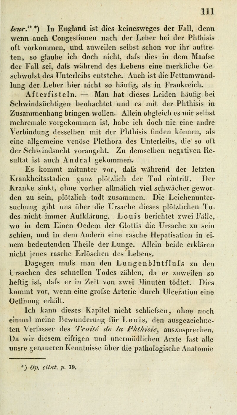 leur *) In England ist dies keinesweges der Fall, denn wenn auch Congestionen nach der Leber bei der Phthisis oft vorkommen, und zuweilen selbst schon vor ihr auftre- ten, so glaube ich doch nicht, dafs dies in dem Maafse der Fall sei, dafs während des Lebens eine merkliche Ge- schwulst des Unterleibs entstehe. Auch ist die Fettumwand- lung der Leber hier nicht so häufig, als in Frankreich. After fisteln. — Man hat dieses Leiden häufig bei Schwindsüchtigen beobachtet und es mit der Phthisis in Zusammenhang bringen wollen. Allein obgleich es mir selbst mehremale vorgekommen ist, habe ich doch nie eine andre Verbindung desselben mit der Phthisis finden können, als eine allgemeine venöse Plethora des Unterleibs, die so oft der Schwindsucht vorangeht. Zu demselben negativen Pie- sultat ist auch Andral gekommen. Es kommt mitunter vor, dafs während der letzten Krankheitsstadicn ganz plötzlich der Tod eintritt. Der Kranke sinkt, ohne vorher allmälich viel schwächer gewor- den zu sein, plötzlich todt zusammen. Die Leichenunter- suchung gibt uns über die Ursache dieses plötzlichen To- des nicht immer Aufklärung. Louis berichtet zwei Fälle, wo in dem Einen Oedem der Glottis die Ursache zu sein schien, und in dem Andern eine rasche Hepatisation in ei- nem bedeutenden Theile der Lunge. Allein beide erklären nicht jenes rasche Erlöschen des Lebens. Dagegen mufs man den Lungenblutflufs zu den Ursachen des schnellen Todes zählen, da er zuweilen so heftig ist, dafs er in Zeit von zwei Minuten tödtet. Dies kommt vor, wenn eine grofse Arterie durch Ulceralion eine Oeffnung erhält. Ich kann dieses Kapitel nicht schliefsen, ohne noch einmal meine Bewunderung für Louis, den ausgezeichne- ten Verfasser des Tratte de la Fhthisie^ auszusprechen. Da wir diesem eifrigen und unermüdlichen Arzte fast alle unsre genaueren Kenntnisse über die pathologische Anatomie 0 Op. citat. p. 39.