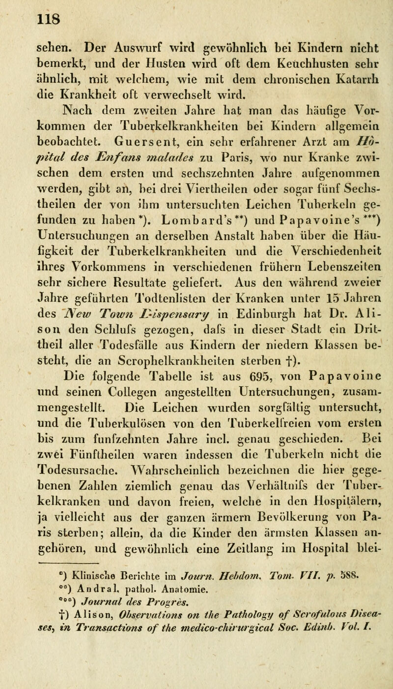 sehen. Der Auswurf wird gewöhnlich hei Kindern nicht bemerkt, und der Husten wird oft dem Keuchhusten sehr ähnlich, mit welchem, wie mit dem chronischen Katarrh die Krankheit oft verwechselt wird. Nach dem zweiten Jahre hat man das häufige Vor- kommen der Tuberkelkrankheiten bei Kindern allgemein beobachtet. Guersent, ein sehr erfahrener Arzt am Hö- pital des Enfans malades zu Paris, wo nur Kranke zwi- schen dem ersten und sechszehnten Jahre aufgenommen werden, gibt an, hei drei Viertheilen oder sogar fünf Sechs- theilen der von ihm untersuchten Leichen Tuberkeln ge- funden zu haben*). Lombard's **) und Papavoine's ***) Untersuchungen an derselben Anstalt haben über die Häu- figkeit der Tuberkelkrankheiten und die Verschiedenheit ihres Vorkommens in verschiedenen frühern Lebenszeiten sehr sichere Resultate geliefert. Aus den während zweier Jahre geführten Todtenlisten der Kranken unter 15 Jahren des New Town IMspensary in Edinburgh hat Dr. Ali- son den Schlufs gezogen, dafs in dieser Stadt ein Drit- theil aller Todesfälle aus Kindern der niedern Klassen be- steht, die an Scrophelkrankheiten sterben f). Die folgende Tabelle ist aus 695, von Papavoine und seinen Collegen angestellten Untersuchungen, zusam- mengestellt. Die Leichen wurden sorgfältig untersucht, und die Tuberkulösen von den Tuberkelfreien vom ersten bis zum fünfzehnten Jahre incl. genau geschieden. Bei zwei Fünflheilen waren indessen die Tuberkeln nicht die Todesursache. Wahrscheinlich bezeichnen die hiev gege- benen Zahlen ziemlich genau das Verhältnifs der Tuber- kelkranken und davon freien, welche in den Hospitälern, ja vielleicht aus der ganzen ärmern Bevölkerung von Pa- ris sterben; allein, da die Kinder den ärmsten Klassen an- gehören, und gewöhnlich eine Zeitlang im Hospital blei- c) Klinische Berichte im Journ. Hebdom. Tom. VII. p. 588. 0Ö) Andral. patbol. Anatomie. Coft) Journal des Progres. f) Alison, Observation* Ott the Pathology of Scrqfulous Disea- ses^ in Transactions of the medico-chirurgical Soc. Edinb. Vol. I.