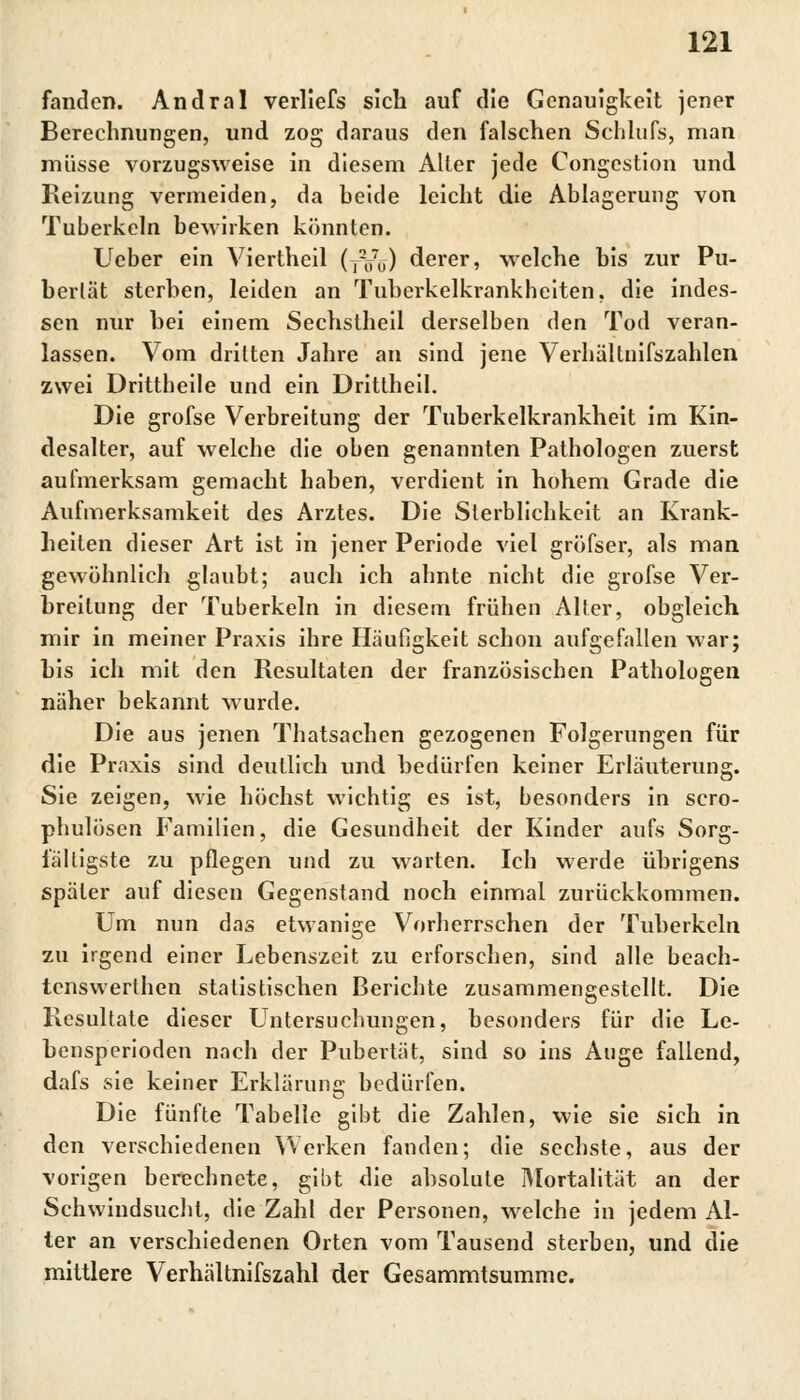 fanden. Andral verliefs sich auf die Genauigkeit jener Berechnungen, und zog daraus den falschen Schlufs, man müsse vorzugsweise in diesem Alter jede Congcstion und Reizung vermeiden, da beide leicht die Ablagerung von Tuberkeln bewirken könnten. Ueber ein Viertheil (,Vu) derer, welche bis zur Pu- bertät sterben, leiden an Tuberkelkrankheiten, die indes- sen nur hei einem Sechstheil derselben den Tod veran- lassen. Vom dritten Jahre an sind jene Verhältnifszahlen zwei Drittbeile und ein Drittheil. Die grofse Verbreitung der Tuberkelkrankheit im Kin- desalter, auf welche die oben genannten Pathologen zuerst aufmerksam gemacht haben, verdient in hohem Grade die Aufmerksamkeit des Arztes. Die Sterblichkeit an Krank- heiten dieser Art ist in jener Periode viel gröfser, als man gewöhnlich glaubt; auch ich ahnte nicht die grofse Ver- breitung der Tuberkeln in diesem frühen Alter, obgleich mir in meiner Praxis ihre Häufigkeit schon aufgefallen war; bis ich mit den Resultaten der französischen Pathologen näher bekannt wurde. Die aus jenen Thatsachen gezogenen Folgerungen für die Praxis sind deutlich und bedürfen keiner Erläuterung. Sie zeigen, wie höchst wichtig es ist, besonders in scro- phulösen Familien, die Gesundheit der Kinder aufs Sorg- fältigste zu pflegen und zu warten. Ich werde übrigens später auf diesen Gegenstand noch einmal zurückkommen. Um nun das etwanige Vorherrschen der Tuberkeln zu irgend einer Lebenszeit zu erforschen, sind alle beach- tenswerthen statistischen Berichte zusammengestellt. Die Resultate dieser Untersuchungen, besonders für die Le- bensperioden nach der Pubertät, sind so ins Auge fallend, dafs sie keiner Erklärung bedürfen. Die fünfte Tabelle gibt die Zahlen, wie sie sich in den verschiedenen Werken fanden; die sechste, aus der vorigen berechnete, gibt die absolute Mortalität an der Schwindsucht, die Zahl der Personen, welche in jedem Al- ter an verschiedenen Orten vom Tausend sterben, und die mittlere Verhältnifszahl der Gesammtsumme.