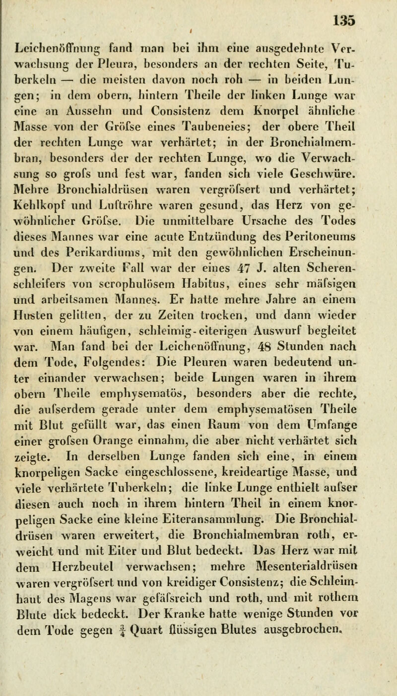 Leichenöffnung fand man bei ihm eine ausgedehnte Ver- wachsung der Pleura, besonders an der rechten Seite, Tu- berkeln — die meisten davon noch roh — in beiden Lun- gen; in dem obern, hintern Theile der linken Lunge war eine an Aussehn und Consistenz dem Knorpel ähnliche Masse von der Gröfse eines Taubeneies; der obere Theil der rechten Lunge war verhärtet; in der Bronchialmem- bran, besonders der der rechten Lunge, wo die Verwach- sung so grofs und fest war, fanden sich viele Geschwüre. Mehre Bronchialdrüsen waren vergröfsert und verhärtet; Kehlkopf und Luftröhre waren gesund, das Herz von ge- wöhnlicher Gröfse. Die unmittelbare Ursache des Todes dieses Mannes war eine acute Entzündung des Peritoneums und des Perikardiums, mit den gewöhnlichen Erscheinun- gen. Der zweite Fall war der eines 47 J. alten Scheren- schleifers von scrophulösem Habitus, eines sehr mäfsigen und arbeitsamen Mannes. Er hatte mehre Jahre an einem Husten gelitten, der zu Zeiten trocken, und dann wieder von einem häufigen, schleimig-eiterigen Auswurf begleitet war. Man fand bei der Leichenöffnung, 48 Stunden nach dem Tode, Folgendes: Die Pleuren waren bedeutend un- ter einander verwachsen; beide Lungen waren in ihrem obern Theile emphysematös, besonders aber die rechte, die aufserdem gerade unter dem emphysematösen Theile mit Blut gefüllt war, das einen Raum von dem Umfange einer grofsen Orange einnahm, die aber nicht verhärtet sich zeigte. In derselben Lunge fanden sich eine, in einem knorpeligen Sacke eingeschlossene, kreideartige Masse, und viele verhärtete Tuberkeln; die linke Lunge enthielt aufser diesen auch noch in ihrem hintern Theil in einem knor- peligen Sacke eine kleine Eiteransammlung. Die Bronchial- drüsen waren erweitert, die Bronchialmembran roth, er- weicht und mit Eiter und Blut bedeckt. Das Herz war mit dem Herzbeutel verwachsen; mehre Mesenterialdrüsen waren vergröfsert und von kreidiger Consistenz; die Schleim- haut des Magens war gefäfsreich und roth, und mit rothem Blute dick bedeckt. Der Kranke hatte wenige Stunden vor dem Tode gegen f Quart flüssigen Blutes ausgebrochen.