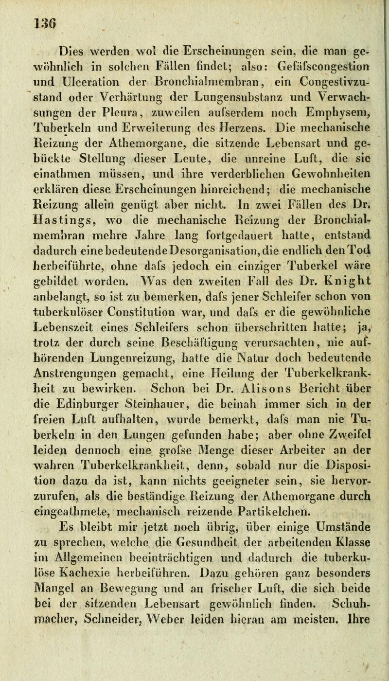 Dies werden wol die Erscheinungen sein, die man ge- wöhnlich in solchen Fällen findet; also: Gefäfscongestion und Ulceration der Bronchialmembran, ein Congestivzu- stand oder Verhärtung der Lungensubstanz und Verwach- sungen der Pleura, zuweilen aufserdem noch Emphysem, Tuberkeln und Erweiterung des Herzens. Die mechanische Reizung der Athemorgane, die sitzende Lebensart und ge- bückte Stellung dieser Leute, die unreine Luft, die sie einathmen müssen, und ihre verderblichen Gewohnheiten erklären diese Erscheinungen hinreichend; die mechanische Reizung allein genügt aber nicht. In zwei Fällen des Dr. Hastings, wo die mechanische Reizung der Bronchial- membran mehre Jahre lang fortgedauert hatte, entstand dadurch eine bedeutende Desorganisation, die endlich den Tod herbeiführte, ohne dafs jedoch ein einziger Tuberkel wäre gebildet worden. Was den zweiten Fall des Dr. Knight anbelangt, so ist zu bemerken, dafs jener Schleifer schon von tuberkulöser Constitution war, und dafs er die gewöhnliche Lebenszeit eines Schleifers schon überschritten hatte; ja, trotz der durch seine Beschäftigung verursachten, nie auf- hörenden Lungenreizung, hatte die Natur doch bedeutende Anstrengungen gemacht, eine Heilung der Tuberkelkrank- heit zu bewirken. Schon bei Dr. Alisons Bericht über die Edinburger Steinhauer, die beinah immer sich in der freien Luft aufhalten, wurde bemerkt, dafs man nie Tu- berkeln in den Lungen gefunden habe; aber ohne Zweifel leiden dennoch eine grofse Menge dieser Arbeiter an der wahren Tuberkelkrankheit, denn, sobald nur die Disposi- tion dazu da ist, kann nichts geeigneter sein, sie hervor- zurufen, als die beständige Reizung der Athemorgane durch eingeathmete, mechanisch reizende Partikelchen. Es bleibt mir jetzt noch übrig, über einige Umstände zu sprechen, welche die Gesundheit der arbeitenden Klasse im Allgemeinen beeinträchtigen und dadurch die tuberku- löse Kachexie herbeiführen. Dazu gehören ganz besonders Mangel an Bewegung und an frischer Luft, die sich beide bei der sitzenden Lebensart gewöhnlich finden. Schuh- macher, Schneider, Weber leiden hieran am meisten. Ihre