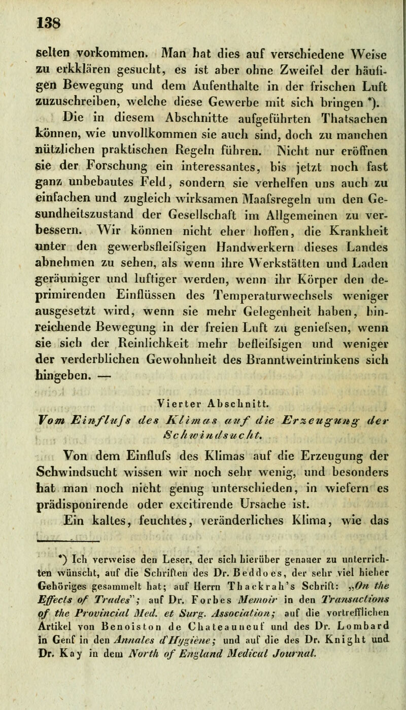 selten vorkommen. Man hat dies auf verschiedene Weise zu erkklären gesucht, es ist aber ohne Zweifel der häufi- gen Bewegung und dem Aufenthalte in der frischen Luft zuzuschreiben, welche diese Gewerbe mit sich bringen *). Die in diesem Abschnitte aufgeführten Thatsachen können, wie unvollkommen sie auch sind, doch zu manchen nützlichen praktischen Regeln führen. Wicht nur eröffnen sie der Forschung ein interessantes, bis jetzt noch fast ganz unbebautes Feld, sondern sie verhelfen uns auch zu einfachen und zugleich wirksamen Maafsregeln um den Ge- sundheitszustand der Gesellschaft im Allgemeinen zu ver- bessern. Wir können nicht eher hoffen, die Krankheit unter den gewerbsfleifsigen Handwerkern dieses Landes abnehmen zu sehen, als wenn ihre Werkstätten und Laden geräumiger und luftiger werden, wenn ihr Körper den de- primirenden Einflüssen des Temperaturwechsels weniger ausgesetzt wird, wenn sie mehr Gelegenheit haben, hin- reichende Bewegung in der freien Luft zu geniefsen, wenn sie sich der Reinlichkeit mehr beflcifsigen und weniger der verderblichen Gewohnheit des Branntweintrinkens sich hingeben. — ■ Vierter Abschnitt. Vom Einflufs des Klimas auf die Erzeugung der Sc h w i n ds uc/it. Von dem Einflufs des Klimas auf die Erzeugung der Schwindsucht wissen wir noch sehr wenig, und besonders hat man noch nicht genug unterschieden, in wiefern es prädisponirende oder excitirende Ursache ist. Ein kaltes, feuchtes, veränderliches Klima, wie das *) Ich verweise den Leser, der sich hierüber genauer zu unterrich- ten wünscht, auf die Schriften des Dr. Beddoes, der sehr viel hieher Gehöriges gesammelt hat; auf Herrn Thackrah's Schrift: „On the Effects of Trades; auf Dr. Forbes Memoir in den Transactions of the Provincial Med. et Surg. Association; auf die vortrefflichen Artikel von Benoiston de Chateauueuf und des Dr. Lombard in Genf in den Amiales dJ/ygiene; und auf die des Dr. Knight und Dr. Kay iu dem North of England Medical Journal.