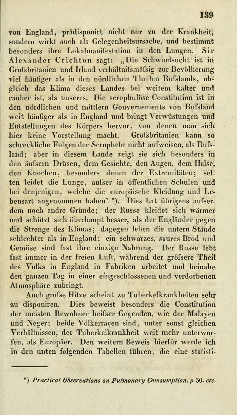 von England, pra'disponirt nicht nur zu der Krankheit, sondern wirkt auch als Gelegenheitsursache, und bestimmt besonders ihre Lokalmanifestation in den Lungen. Sir Alexander Crichton sagt: „Die Schwindsucht ist in Grofsbritanien und Irland verhältnifsmafsig zur Bevölkerung viel häufiger als in den nördlichen Theilcn Rufslands, ob- gleich das Klima dieses Landes bei weitem kälter und rauher ist, als unseres. Die scrophulöse Constitution ist in den nördlichen und mittlem Gouvernements von Rufsland weit häufiger als in England und bringt Verwüstungen und Entstellungen des Körpers hervor, von denen man sich, hier keine Vorstellung macht. Grofsbritanien kann so schreckliche Folgen der Scropheln nicht aufweisen, als Rufs- land; aber in diesem Lande zeigt sie sich besonders in den äufsern Drüsen, dem Gesichte, den Augen, dem Halse, den Knochen, besonders denen der Extremitäten; sel- ten leidet die Lunge, aufser in öffentlichen Schulen und bei denjenigen, welche die europäische Kleidung und Le- bensart angenommen haben *). Dies hat übrigens aufser- dem noch andre Gründe; der Russe kleidet sich wärmer und schützt sich überhaupt besser, als der Engländer gegen die Strenge des Klimas; dagegen leben die untern Stände schlechter als in England; ein schwarzes, saures Brod und Gemüse sind fast ihre einzige Nahrung. Der Russe lebt fast immer in der freien Luft, während der grofsere Theil des Volks in England in Fabriken arbeitet und beinahe den ganzen Tag in einer eingeschlossenen und verdorbenen Atmosphäre zubringt. Auch grofse Hitze scheint zu Tuberkelkrankheiten sehr zu disponiren. Dies beweist besonders die Constitution der meisten Bewohner heifser Gegenden, wie der Malayen und Neger; beide Völkerracen sind, unter sonst gleichen Verhältnissen, der Tuberkelkrankheit weit mehr unterwor- fen, als Europäer. Den weitern Beweis hierfür werde ich in den unten folgenden Tabellen führen, die eine statisti- ) Practical Observations on Pulmonary Comsumption. p. 50. etc.