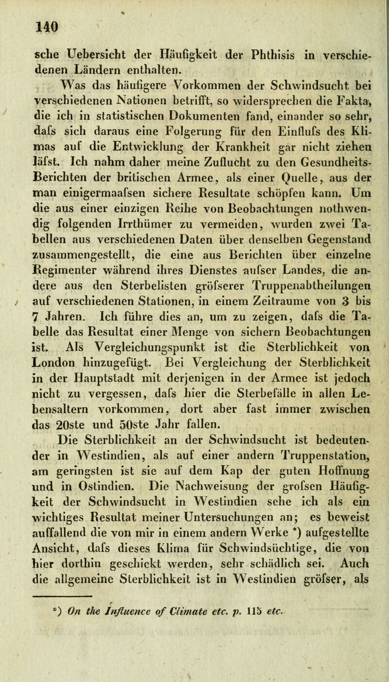 sehe Uebersicht der Häufigkeit der Phthisis in verschie- denen Ländern enthalten. Was das häutigere Vorkommen der Schwindsucht bei verschiedenen Nationen betrifft, so widersprechen die Fakta, die ich in statistischen Dokumenten fand, einander so sehr, dafs sich daraus eine Folgerung für den Einflufs des Kli- mas auf die Entwicklung der Krankheit gar nicht ziehen ]äfst. Ich nahm daher meine Zuflucht zu den Gesundheits- Berichten der britischen Armee, als einer Quelle, aus der man einigermaafsen sichere Resultate schöpfen kann. Um die aus einer einzigen Reihe von Beobachtungen nothwen- dig folgenden Irrthümer zu vermeiden, wurden zwei Ta- bellen aus verschiedenen Daten über denselben Gegenstand zusammengestellt, die eine aus Berichten über einzelne Regimenter während ihres Dienstes aufser Landes, die an- dere aus den Sterbelisten gröfserer Truppenabtheilungen auf verschiedenen Stationen, in einem Zeiträume von 3 bis 7 Jahren. Ich führe dies an, um zu zeigen, dafs die Ta- belle das Resultat einer Menge von sichern Beobachtungen ist. Als Vergleichungspunkt ist die Sterblichkeit von London hinzugefügt. Bei Vergleichung der Sterblichkeit in der Hauptstadt mit derjenigen in der Armee ist jedoch nicht zu vergessen, dafs hier die Sterbefälle in allen Le- bensaltern vorkommen, dort aber fast immer zwischen das 20ste und 50ste Jahr fallen. Die Sterblichkeit an der Schwindsucht ist bedeuten- der in Westindien, als auf einer andern Truppenstation, am geringsten ist sie auf dem Kap der guten Hoffnung und in Ostindien. Die Nachweisung der grofsen Häufig- keit der Schwindsucht in Westindien sehe ich als ein wichtiges Resultat meiner Untersuchungen an; es beweist auffallend die von mir in einem andern Werke *) aufgestellte Ansicht, dafs dieses Klima für Schwindsüchtige, die von hier dorthin geschickt werden, sehr schädlich sei. Auch die allgemeine Sterblichkeit ist in Westindien gröfser, als ') On the Jnfluence of Climate etc. p. 115 etc.