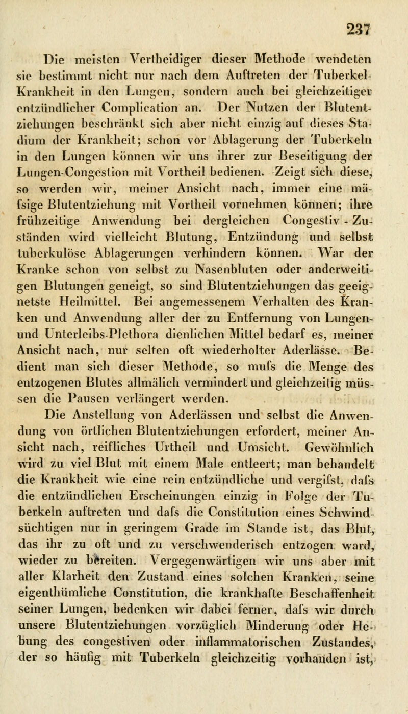 Die meisten Verlheidiger dieser Methode wendeten sie bestimmt nicht nur nach dem Auftreten der Tuberkel Krankheit in den Lungen, sondern auch bei gleichzeitiger entzündlicher Complication an. Der Nutzen der Btulent- ziehungen beschränkt sich aber nicht einzig auf dieses Sta- dium der Krankheit; schon vor Ablagerung der Tuberkeln in den Lungen können wir uns ihrer zur Beseitigung der Lungen-Congestion mit Vortheil bedienen. Zeigt sich diese, so werden wir, meiner Ansicht nach, immer eine mä- fsige Blutentziehung mit. Vortheil vornehmen können; ihre frühzeitige Anwendung bei dergleichen Congestiv - Zu- ständen wird vielleicht Blutung, Entzündung und selbst tuberkulöse Ablagerungen verhindern können. War der Kranke schon von selbst zu Nasenbluten oder anderweiti- gen Blutungen geneigt, so sind Blutentziehungen das geeig- netste Heilmittel. Bei angemessenem Verhalten des Kran- ken und Anwendung aller der zu Entfernung von Lungen- und Unterleibs-PIethora dienlichen Mittel bedarf es, meiner Ansicht nach, nur selten oft wiederholter Aderlässe. Be- dient man sich dieser Methode, so mufs die Menge des entzogenen Blutes allmälich vermindert und gleichzeitig müs- sen die Pausen verlängert werden. Die Anstellung von Aderlässen und selbst die Anwen- dung von örtlichen Blutentziehungen erfordert, meiner An- sicht nach, reifliches Urtheil und Umsicht. Gewöhnlich wird zu viel Blut mit einem Male entleert; man behandelt die Krankheit wie eine rein entzündliche und vergifst, dafs die entzündlichen Erscheinungen einzig in Folge der Tu- berkeln auftreten und dafs die Constitution eines Schwind- süchtigen nur in geringem Grade im Stande ist, das Blut, das ihr zu oft und zu verschwenderisch entzogen ward, wieder zu bereiten. Vergegenwärtigen wir uns aber mit aller Klarheit den Zustand eines solchen Kranken, seine eigentümliche Constitution, die krankhafte Beschaffenheit seiner Lungen, bedenken wir dabei ferner, dafs wir durch unsere Blutentziehungen vorzüglich Minderung oder He- bung des congestiven oder inflammatorischen Zustandes, der so häufig mit Tuberkeln gleichzeitig vorhanden ist,