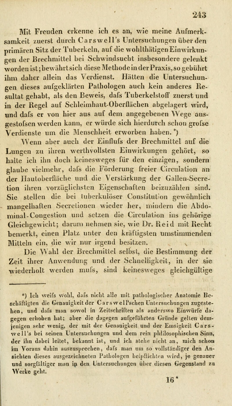 Mit Freuden erkenne ich es an, wie meine Aufmerk- samkeit zuerst durch CarswelFs Untersuchungen über den primären Sitz der Tuberkeln, auf die wohlthätigen Einwirkun- gen der Brechmittel hei Schwindsucht insbesondere gelenkt worden ist; bewährt sich diese Methode in der Praxis, so gebührt ihm daher allein das Verdienst. Hätten die Untersuchun- gen dieses aufgeklärten Pathologen auch kein anderes Re- sultat gehabt, als den Beweis, dafs Tuberkelstoff zuerst und in der Regel auf Schleimhaut-Oberflächen abgelagert wird, und dafs er von hier aus auf dem angegebenen Wege aus- gestoßen werden kann, er würde sich hierdurch schon grofse Verdienste um die Menschheit erworben haben. *) Wenn aber auch der Einflufs der Brechmittel auf die Lungen zu ihren werlhvollsten Einwirkungen gehört, so halte ich ihn doch keinesweges für den einzigen, sondern glaube vielmehr, dafs die Förderung freier Circulation an der llautobcrfläche und die Verstärkung der Gallen-Secre- tion ihren vorzüglichsten Eigenschaften beizuzählen sind. Sie stellen die bei tuberkulöser Constitution gewöhnlich mangelhaften Secretionen wieder her, mindern die Abdo- minal-Congestion und setzen die Circulation ins gehörige Gleichgewicht; darum nehmen sie, wie Dr. Reid mit Recht bemerkt, einen Platz unter den kräftigsten umstimmenden Mitteln ein, die wir nur irgend besitzen. N Die Wahl der Brechmittel selbst, die Bestimmung der Zeit ihrer Anwendung und der Schnelligkeit, in der sie wiederholt werden mufs, sind keinesweges gleichgültige c) Ich weifs wohl, dafs nicht alle mit pathologischer Anatomie Be- schäftigten die Genauigkeit der Ca rswell'schen Untersuchungen zugeste- hen, und dafs man sowol in Zeitschriften als anderswo Einwürfe da- gegen erhoben hat; aber die dagegen aufgeführten Gründe gellen dem- jenigen sehr wenig, der mit der Genauigkeit und der Emsigkeit Cars- well's bei seinen Untersuchungen und dem rein philosophischen Sinn, der ihn dabei leitet, bekannt ist, und ich stehe nicht an, mich schon im Voraus dahin auszusprechen, dafs man um so vollständiger den An- eichten dieses ausgezeichneten Pathologen beipflichten wird, je genauer und sorgfältiger man in den Untersuchungen über diesen Gegenstand zu Werke geht. 16 *