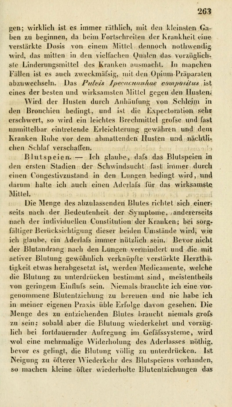 gen; wirklich ist es immer rät blich, mit den kleinsten Ca- bcn zu beginnen, da beim Fortschreiten der Krankheit eine verstärkte Dosis von einem Mittel dennoch nothwendig wird, das mitlen in den vielfachen Dualen das vorzüglich- ste Linderungsmittel des Kranken ausmacht. In manchen Fällen ist es auch zweckmäfsig, mit den Opium Präparaten abzuwechseln. Das Pulvis J/jecac?t//uAae composifux ist eines der besten und wirksamsten Mittel gegen den Husten. Wird der Husten durch Anhäufung von Schlejm in den Bronchien bedingt, und ist die Expectoration sehe erschwert, so wird ein leichtes Brechmittel grofse und fast unmittelbar eintretende Erleichterung gewähren und dem Kranken Buhe vor dem abmattenden Husten und nächtli- chen Schlaf verschaffen. Blutspeien. — Ich glaube, dafs das Blutspeien in den ersten Stadien der Schwindsucht fast immer durch einen Oongestivzustand in den Lungen bedingt wird, und darum halte ich auch einen Aderlals für das wirksamste Mittel, Die Menge des abzulassenden Blutes richtet sich einer- seits nach der Bedcutenheit der Symptome, andererseits nach der individuellen Constitution der Kranken; bei sorg- fälliger Berücksichtigung dieser beiden Umstände wird, wie ich glaube, ein Aderlals immer nützlich sein. Bevor nicht der Blutandrang nach den Lungen vermindert und die mit acliver Blutung gewöhnlich verknüpfte verstärkte Ilerzthä- tigkeit etwas herabgesetzt ist, werden Medicamente, welche die Blutung zu unterdrücken bestimmt sind, meistenteils von geringem Einflnfs sein. Niemals brauchte ich eine vor- genommene Blutentziehung zu bereuen und nie habe ich in meiner eigenen Praxis üble Erfolge davon gesehen. Die Menge des zu entziehenden Blutes braucht niemals grofs zu sein; sobald aber die Blutung wiederkebrt und vorzüg- lich bei fortdauernder Aufregung im Gefäfssysteme, wird wol eine mehrmalige Widerholung des Aderlasses nöthig, bevor es gelingt, die Blutung völlig zu unterdrücken. Ist Neigung zu öfterer Wiederkehr des Blutspeiens vorhanden, so machen kleine öfter wiederholte Blutentziehungen das