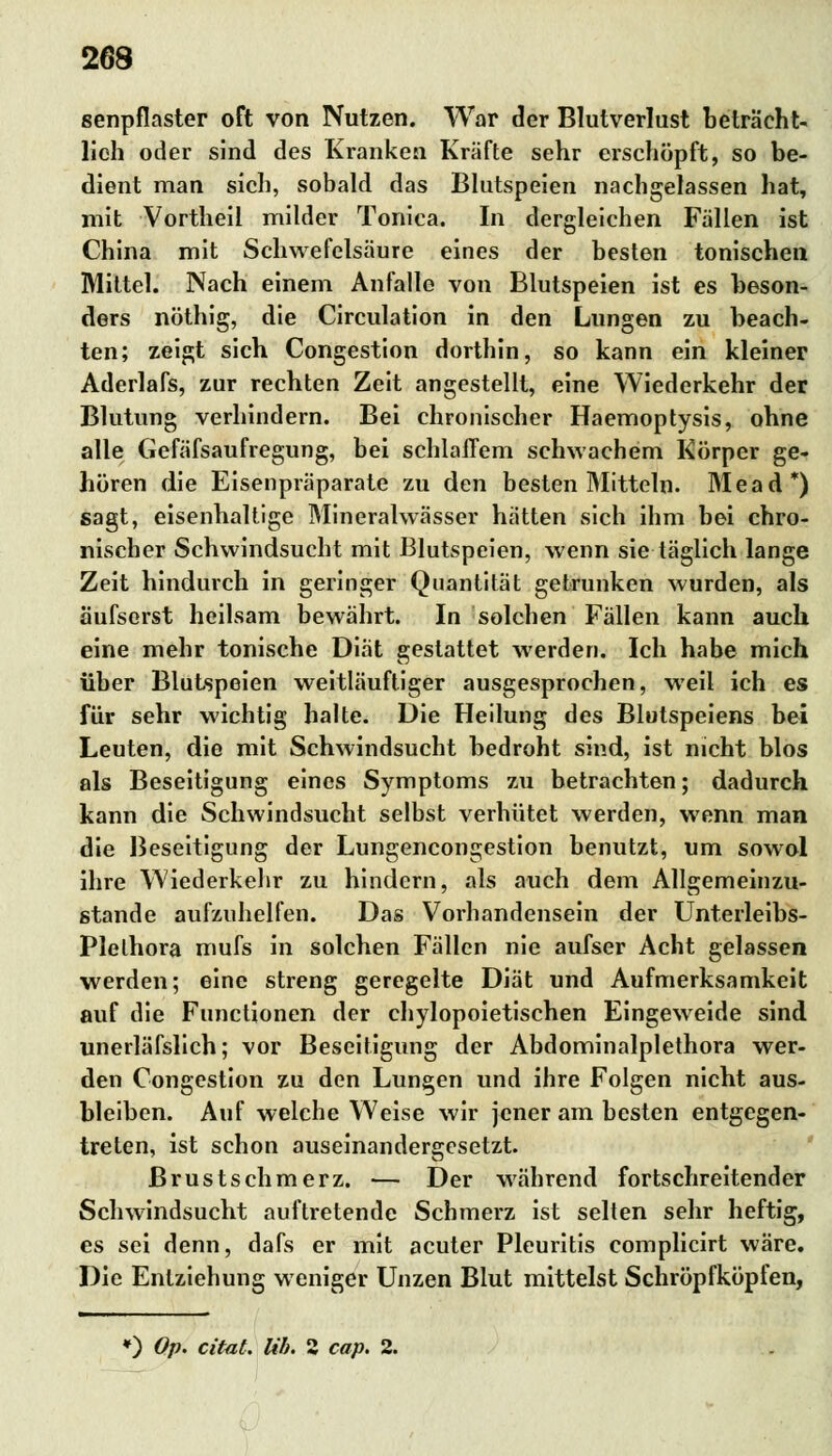 senpflaster oft von Nutzen. War der Blutverlust beträcht- lich oder sind des Kranken Kräfte sehr erschöpft, so be- dient man sich, sobald das Blutspeien nachgelassen hat, mit Vortheil milder Tonica. In dergleichen Fällen ist China mit Schwefelsäure eines der besten tonischen Mittel. Nach einem Anfalle von Blutspeien ist es beson- ders nöthig, die Circulation in den Lungen zu beach- ten; zeigt sich Congestion dorthin, so kann ein kleiner Aderlafs, zur rechten Zeit angestellt, eine Wiederkehr der Blutung verhindern. Bei chronischer Haemoptysis, ohne alle Gefäfsaufregung, bei schlaffem schwachem Körper ge- hören die Eisenpräparate zu den besten Mitteln. Mead*) sagt, eisenhaltige Mineralwässer hätten sich ihm bei chro- nischer Schwindsucht mit Blutspeien, wenn sie täglich lange Zeit hindurch in geringer Quantität getrunken wurden, als äufserst heilsam bewährt. In solchen Fällen kann auch eine mehr tonische Diät gestattet werden. Ich habe mich über Blutspeien weitläufiger ausgesprochen, weil ich es für sehr wichtig halte. Die Heilung des Blutspeiens bei Leuten, die mit Schwindsucht bedroht sind, ist nicht blos als Beseitigung eines Symptoms zu betrachten; dadurch kann die Schwindsucht selbst verhütet werden, wenn man die Beseitigung der Lungencongestion benutzt, um sowol ihre Wiederkehr zu hindern, als auch dem Allgemeinzu- stande aufzuhelfen. Das Vorhandensein der Unterleibs- Plelhora mufs in solchen Fällen nie aufser Acht gelassen werden; eine streng geregelte Diät und Aufmerksamkeit auf die Functionen der chylopoietischen Eingeweide sind unerläfslich; vor Beseitigung der Abdominalplethora wer- den Congestion zu den Lungen und ihre Folgen nicht aus- bleiben. Auf welche Weise wir jener am besten entgegen- treten, ist schon auseinandergesetzt. ßrustschmerz. — Der Mährend fortschreitender Schwindsucht auftretende Schmerz ist selten sehr heftig, es sei denn, dafs er mit acuter Pleuritis complicirt wäre. Die Entziehung weniger Unzen Blut mittelst Schröpfköpfen, ») Op. citat. Üb. 2 cap. 2.