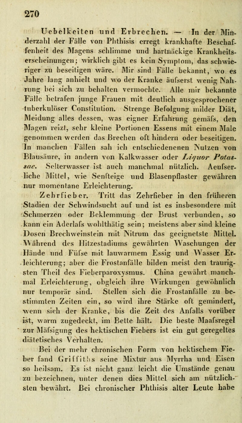 Uebelkeiten und Erbrechen. — In der Min- derzahl der Fälle von Phthisis erregt krankhafte Beschaf- fenheit des Magens schlimme und hartnäckige Krankheits- erscheinungen; wirklich gibt es kein Symptom, das schwie- riger zu beseitigen wäre. Mir sind Fälle bekannt, wo es Jahre lang anhielt und wo der Kranke äufserst wenig Nah- rung bei sich zu behalten vermochte. Alle mir bekannte Fälle betrafen junge Frauen mit deutlich ausgesprochener tuberkulöser Constitution. Strenge Befolgung milder Diät, Meidung alles dessen, was eigner Erfahrung gemäfs, den Magen reizt, sehr kleine Portionen Essens mit einem Male genommen werden das Brechen oft hindern oder beseitigen. In manchen Fällen sah ich entschiedenenen INutzen von Blausäure, in andern von Kalkwasser oder Liquor Potas- sae. Selterwasser ist auch manchmal nützlich. Aeufser- liche Büttel, wie Senfteige und Blasenpflasler gewähren nur momentane Erleichterung. Zehrfieber. Tritt das Zehrfieber in den früheren Stadien der Schwindsucht auf und ist es insbesondere mit Schmerzen oder Beklemmung der Brust verbunden, so kann ein Aderlafs wohlthätig sein; meistens aber sind kleine Dosen Brechweinslein mit Nitrum das geeignetste Mittel. Während des Hit/.estadiums gewährten Waschungen der Hände und Füfse mit lauwarmem Essig und Wasser Er- leichterung; aber die Frostanfälle bilden meist den traurig- sten Theil des Fieberparoxysmus. China gewährt manch- mal Erleichterung, obgleich ihre Wirkungen gewöhnlich nur temporär sind. Stellen sich die Frostanfälle zu be- stimmten Zeiten ein, so wird ihre Stärke oft gemindert, wenn sich der Kranke, bis die Zeit des Anfalls vorüber ist, warm zugedeckt, im Bette hält. Die beste Maafsregel zur Mäfsigung des hektischen Fiebers ist ein gut geregeltes diätetisches Verhalten. Bei der mehr chronischen Form von hektischem Fie- ber fand Griffitbs seine Mixtür aus Myrrha und Eisen so heilsam. Es ist nicht ganz leicht die Umstände genau zu bezeichnen, unter denen dies Mittel sich am nützlich- sten bewährt. Bei chronischer Phthisis alter Leute habe