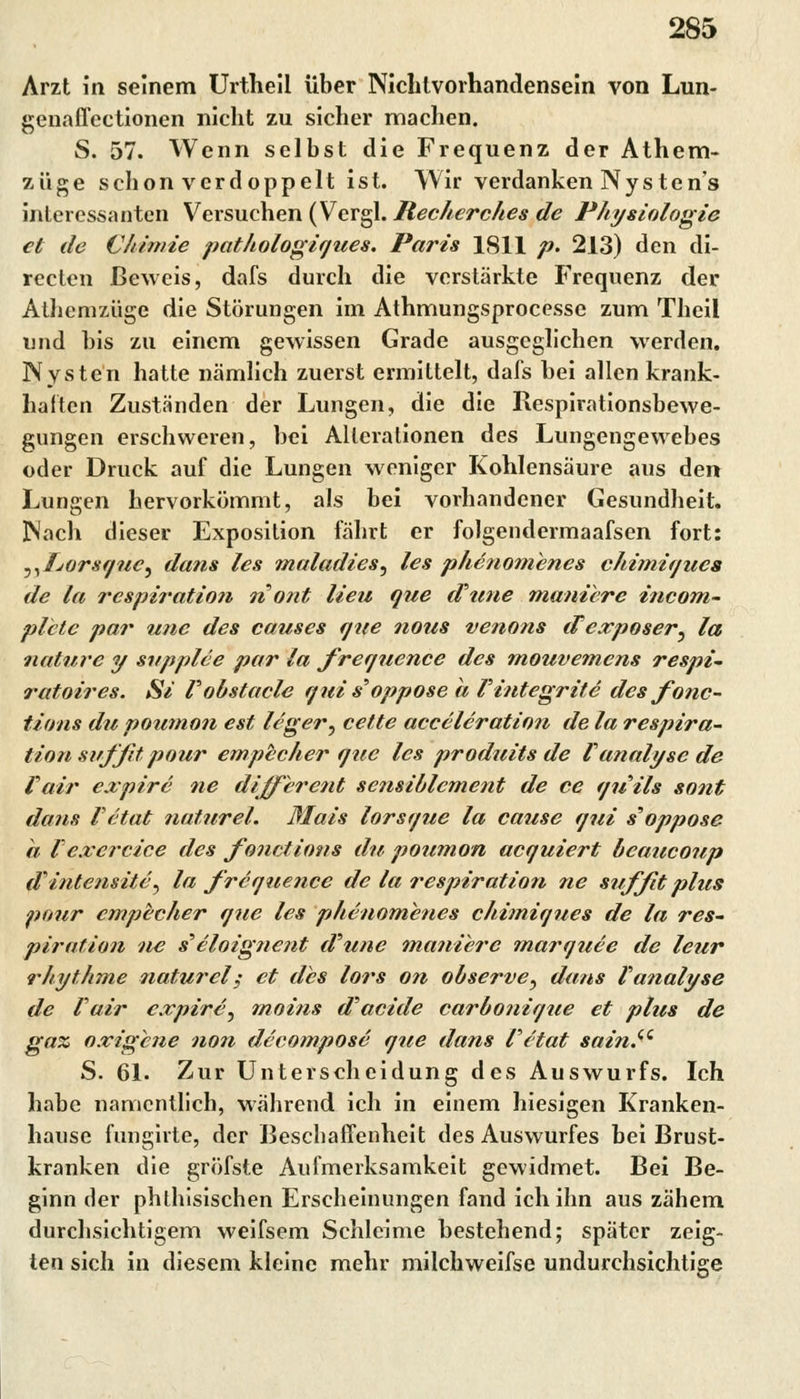 Arzt in seinem Urtheil über Nichtvorhandensein von Lun- genaflectionen nicht zu sicher machen. S. 57. Wenn selbst die Frequenz der Athem- züge schon verdoppelt ist. Wir verdanken Nysten's interessanten Versuchen (Vergl. Recherche* de Physiologie et de Chimie pathologiques. Paris 1S11 p. 213) den di- recten Beweis, dafs durch die verstärkte Frequenz der Alhcmzüge die Störungen im Athmungsprocesse zum Theil und bis zu einem gewissen Grade ausgeglichen werden. Nysten hatte nämlich zuerst ermittelt, dafs hei allen krank- halten Zuständen der Lungen, die die Respirationsbewe- gungen erschweren, hei Alterationen des Lungengewebes oder Druck auf die Lungen weniger Kohlensäure aus den Lungen hervorkömmt, als bei vorhandener Gesundheit. Mach dieser Exposition fährt er folgendermaafsen fort: ^Tjorsque^ dans les maladies, les phenomenes chimiques de la respiration nont Heu que iFune manibre incom- plctc par unc des causes que nous venons (Fexposer, la nature y snpplce par la frequence des mouvemens respi- ratoires. Si Fobstacle qui s'oppose a Fintegrit e des fonc- tions du poumon est leger^ cette acceleration de la respira- tion sitf fit pour empecher que les produits de Fanalyse de Fair expire ne different scnsiblcment de ce quils sont dans Fetat naturel. ßlais lorsq?ie la cause qui s'oppose h Fexercice des fonetions du poumon acquiert beaueoup d'intens ite^ la frcque?ice de la respiration ne suffit plus pour empecher que les phenomenes chimiques de la res- piration ne s'eloignent d'une maniere marquee de leur rhythme naturely et des lors on observe, dans Fanalyse de Fair expire^ moins d'aeide carbonique et plus de gax oxigene non decompose que dans Fc'tat sain.i( S. 61. Zur Unterscheidung des Auswurfs. Ich habe namentlich, während ich in einem hiesigen Kranken- hause fungivte, der Beschaffenheit des Auswurfes hei Brust- kranken die gröfste Aufmerksamkeit gewidmet. Bei Be- ginn der phthisischen Erscheinungen fand ich ihn aus zähem durchsichtigem weifsem Schleime bestehend; später zeig- ten sich in diesem kleine mehr milchweifse undurchsichtige