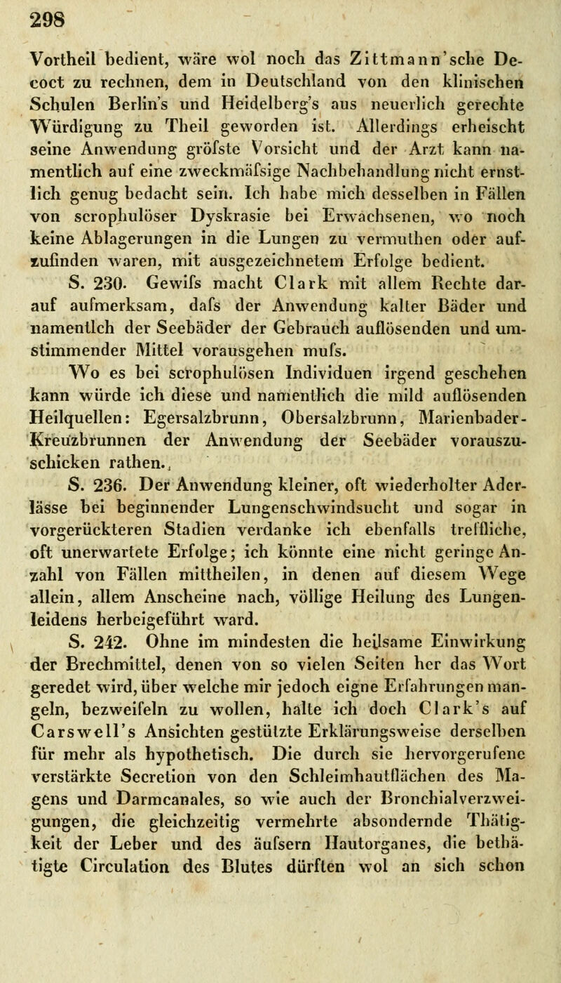 Vortheil bedient, wäre wol noch das Zittmann'sche De- coct zu rechnen, dem in Deutschland von den klinischen Schulen Berlins und Heidelbergs aus neuerlich gerechte Würdigung zu Theil geworden ist. Allerdings erheischt seine Anwendung gröfste Vorsicht und der Arzt, kann na- mentlich auf eine zweckmäfsige Nachbehandlung nicht ernst- lich genug bedacht sein. Ich habe mich desselben in Fällen von scrophulöser Dyskrasie bei Erwachsenen, wo noch keine Ablagerungen in die Lungen zu vermuthen oder auf- zufinden waren, mit ausgezeichnetem Erfolge bedient. S. 230. Gewifs macht Clark mit allem Rechte dar- auf aufmerksam, dafs der Anwendung kalter Bäder und namentlch der Seebäder der Gebrauch auflösenden und um- stimmender Mittel vorausgehen mufs. Wo es bei scrophulösen Individuen irgend geschehen kann würde ich diese und namentlich die mild auflösenden Heilquellen: Egersalzbrunn, Obersalzbrunn, Marienbader- Kreüzbrunnen der Anwendung der Seebäder vorauszu- schicken rathen., S. 236. Der Anwendung kleiner, oft wiederholter Ader- lässe bei beginnender Lungenschwindsucht und sogar in vorgerückteren Stadien verdanke ich ebenfalls treffliche, oft unerwartete Erfolge; ich könnte eine nicht geringe An- zahl von Fällen mittheilen, in denen auf diesem Wege allein, allem Anscheine nach, völlige Heilung des Lungen- leidens herbeigeführt ward. S. 242. Ohne im mindesten die heilsame Einwirkung der Brechmittel, denen von so vielen Seiten her das Wort geredet wird, über welche mir jedoch eigne Erfahrungen man- geln, bezweifeln zu wollen, halte ich doch Clark's auf Carswell's Ansichten gestützte Erklärungsweise derselben für mehr als hypothetisch. Die durch sie hervorgerufene verstärkte Secretion von den Schleimhautflächen des Ma- gens und Darmcanales, so wie auch der Bronchialverzwei- gungen, die gleichzeitig vermehrte absondernde Thätig- keit der Leber und des äufsern Hautorganes, die bethä- tigte Circulation des Blutes dürften wol an sich schon