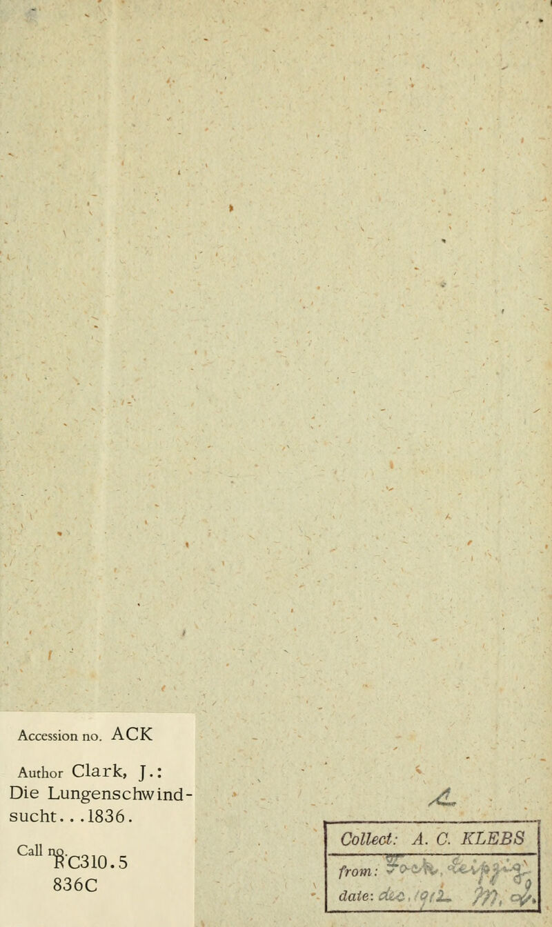 Accession no. ACK Author Clark, J.: Die Lungenschwind- sucht. ..1836. Call §'0310.5 836C JL Collect: A. C. KLEBS ?rr — from: * P-CK», H^v»«i date-.cäc, 0f,2* f7),ap>