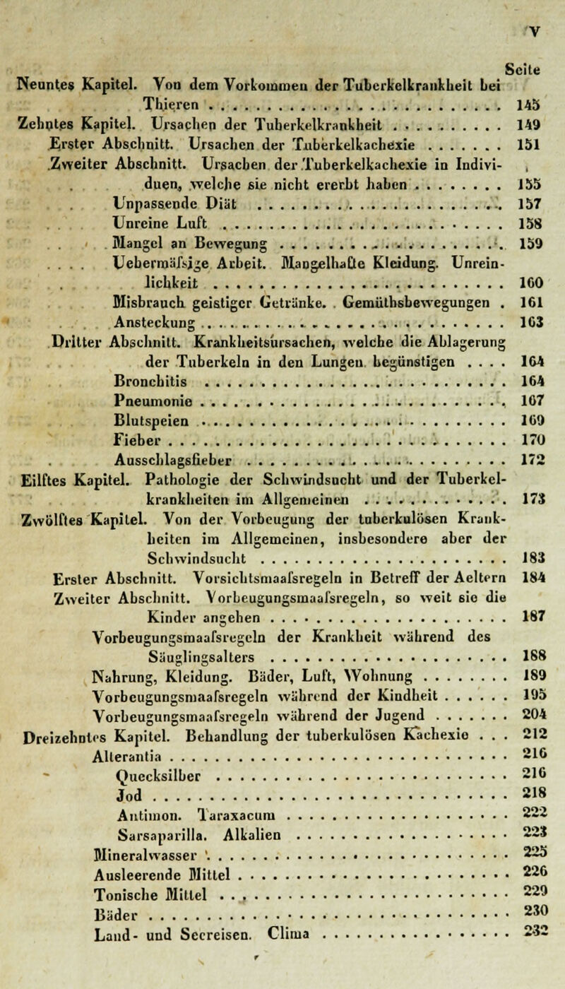 Seite Neuntes Kapitel. Von dem Vorkommen der Tubcrkelkrankheit Lei Th.ie.ren 145 Zehntes Kapitel. Ursachen der Tuberkelkrankheit 149 Erster Abschnitt. Ursachen der Tiiberkelkachexie 151 .Zweiter Abschnitt. Ursachen der.Tuberkelkachexie in Indivi- duen, .welche sie nicht ererbt haben 155 Unpassende Diät 157 Unreine Luft 158 Mangel an Bewegung ;. 159 .... Ucberrnäfsjge Arbeit. Mangelhafte Kleidung. Unred- lichkeit 100 Misbrauch geistiger Getränke. . Gemütbsbewegungen . 161 Ansteckung 1G3 Dritter Abschnitt. Krankheitsursachen, welche die Ablagerung der Tuberkeln in den Lungen begünstigen .... 164 Bronchitis 164 Pneumonie 107 Blutspeien . 109 Fieber 170 Ausschlagsfieber 172 Eilftes Kapitel. Pathologie der Schwindsucht und der Tuberkel- krankheiten im Allgemeinen 173 Zwölftes Kapitel. Von der Vorbeugung der tuberkulösen Krank- heiten im Allgemeinen, insbesondere aber der Schwindsucht 183 Erster Abschnitt. Vorsichtsmaafsregeln in Betreff der Aeltern 184 Zweiter Abschnitt. Vorbeugungsmaafsregeln, so weit sie die Kinder angehen 187 Vorbeugungsmaafsregeln der Krankheit während des Säuglingsalters 188 Nahrung, Kleidung. Bäder, Luft, Wohnung 189 Vorbeugungsmaafsregeln während der Kindheit 195 Vorbeugungsmaafsregeln während der Jugend 204 Dreizehntes Kapitel. Behandlung der tuberkulösen Kachexie . . . 212 Allerantia 216 Quecksilber 216 Jod 218 Antimon. Taraxacum 222 Sarsaparille. Alkalien 223 Mineralwasser '. 225 Ausleerende Mittel 220 Tonische Mittel 229 Bäder 230 Land- und Seereisen. Clima 232