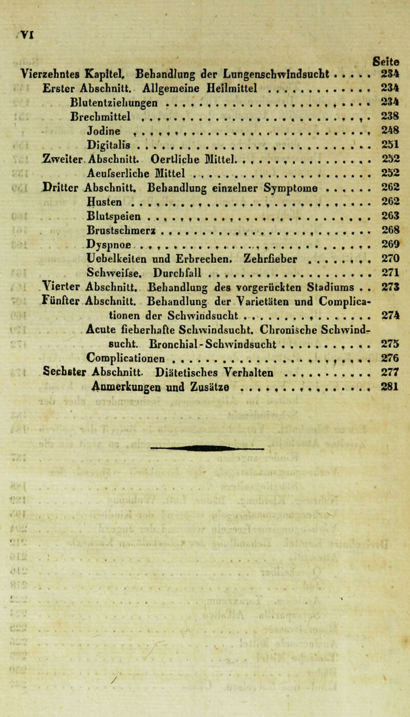 Seite Vierzehntes Kapitel, Behandlung der Lungenschwindsucht 234 Erster Abschnitt. Allgemeine Heilmittel 234 Blutentziehungen ,,..,..... 234 Brechmittel ..,.., , . 238 Jodine ,...,. 248 Digitalis . 251 Zweiter Abschnitt. Ocrtliclie Mittel 252 Aeufserliche Mittel 252 Dritter Abschnitt. Behandlung einzelner Symptome ...... 262 Husten ,....,. 262 Blutspeien . . , . , , . , 263 Brustschmerz ., , 268 Dyspnoe < , 269 Uebelkeiten nnd Erbrechen. Zehrfieber , . 270 Schweifse. Durchfall 271 Vierter Abschnitt. Behandlung des vorgerückten Stadiums . . 273 Fünfter Abschnitt. Behandlung der Varietäten und Complica- tionen der Schwindsucht , 274 Acute fieberhafte Schwindsucht. Chronische Schwind- sucht. Bronchial-Schwindsucht 275 Complicationen 276 Sechster Abschnitt. Diätetisches Verhalten 277 Anmerkungen und Zusätze 281