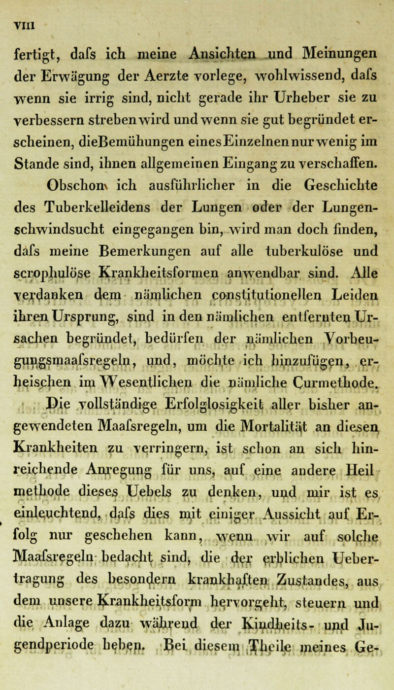 fertigt, dafs ich meine Ansichten und Meinungen der Erwägung der Aerzte vorlege, wohlwissend, dafs wenn sie irrig sind, nicht gerade ihr Urheber sie zu verbessern streben wird und wenn sie gut begründet er- scheinen, dieBemühungen eines Einzelnen nur wenig im Stande sind, ihnen allgemeinen Eingang zu verschaffen. Obschom ich ausführlicher in die Geschichte des Tuberkelleidens der Lungen oder der Lungen- schwindsucht eingegangen bin, wird man doch finden, dafs meine Bemerkungen auf alle tuberkulöse und scrophulöse Krankheitsformen anwendbar sind. Alle verdanken dem nämlichen constitutionellen Leiden ihren Ursprung, sind in den nämlichen entfernten Ur- sachen begründet, bedürfen der nämlichen Vorbeu- gungsmaafsregeln, und, möchte ich hinzufügen, er- heischen im Wesentlichen die nämliche Curmethode. Die vollständige Erfolglosigkeit aller bisher an- gewendeten Maafsregeln, um die Mortalität an diesen, Krankheiten zu verringern, ist schon an sich hin- reichende Anregung für uns, auf eine andere Heil methode dieses Uebels zu denken, und mir ist es einleuchtend, dafs dies mit einiger Aussicht auf Er- folg nur geschehen kann, wenn wir auf solche Maafsregeln bedacht sind, die der erblichen Ueber- tragung des besondern krankhaften Zustandes, aus dem unsere Krankheitsform hervorgeht, steuern und die Anlage dazu während der Kindheits- und Ju- gendperiode heben. Bei diesem TJieile meines Ge-