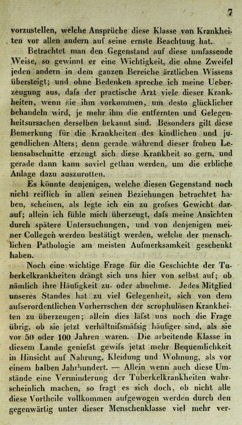 vorzustellen, welche Ansprüche diese Klasse von Krankhei- ten vor allen andern au! seine ernste Beachtung hat. Betrachtet man den Gegenstand auf diese umfassende Weise, so gewinnt er eine Wichtigkeit, die ohne Zweifel jeden andern in dem ganzen Bereiche ärztlichen Wissens übersteigt; und ohne Bedenken spreche ich meine Ueber- zeugung aus, dafs der practische Arzt viele dieser Krank- heiten, wenn t;ie ihm vorkommen, um desto glücklicher behandeln wird, je mehr ihm die entfernten und Gelegen- heitsursachen derselben bekannt sind. Besonders gilt diese Bemerkung für die Krankheiten des kindlichen und ju- gendlichen Alters; denn gerade während dieser frohen Le- bensabschnitte erzeugt sich diese Krankheit so gern, und gerade dann kann soviel gelhan werden, um die erbliche Anlage dazu auszurotten. Es könnte denjenigen, welche diesen Gegenstand noch nicht reiflich in allen seinen Beziehungen betrachtet ha- ben, scheinen, als legte ich ein zu grofses Gewicht dar- auf; allein ich fühle mich überzeugt, dafs meine Ansichten durch spätere Untersuchungen, und von denjenigen mei- ner Collegeh werden bestätigt werden, welche der mensch- lichen Pathologie am meisten Aufmerksamkeit geschenkt haben. Noch eine wichtige Frage für die Geschichte der Tu- berkelkrankheiten drängt sich uns hier von selbst auf; ob nämlich ihre Häufigkeit zu- oder abnehme. Jedes Mitglied unseres Standes hat zu viel Gelegenheit, sich von dem aufserordentlichen Vorherrschen der scrophulösen Krankhei- ten zu überzeugen; allein dies läfst uns noch die Frage übrig, ob sie jetzt verhältnifsmäfsig häufiger sind, als sie vor 50 oder 100 Jahren waren. Die arbeitende Klasse in diesem Lande geniefst gewifs jetzt mehr Bequemlichkeit in Hinsicht auf Nahrung, Kleidung und Wohnung, als vor einem halben Jahrhundert. — Allein wenn auch diese Um- stände eine Verminderung der Tuberkelkrankheiten wahr- scheinlich machen, so fragt es sich doch, ob nicht alle diese Vorthcile vollkommen aufgewogen werden durch den gegenwärtig unter dieser Mcnschenklasse viel mehr ver-