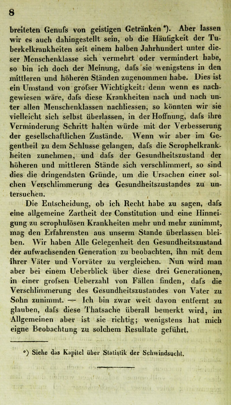 breiteten Genufs von geistigen Getränken *). Aber lassen wir es auch dahingestellt sein, ob die Häufigkeit der Tu- berkelkrankheiten seit einem halben Jahrhundert unter die- ser Menschenklasse sich vermehrt oder vermindert habe, so bin ich doch der Meinung, dafs sie wenigstens in den mittleren und höheren Ständen zugenommen habe. Dies ist ein Umstand von grofser Wichtigkeit: denn wenn es nach- gewiesen wäre, dafs diese Krankheiten nach und nach un- ter allen Menschenklassen nachliessen, so könnten wir sie vielleicht sich selbst überlassen, in der Hoffnung, dafs ihre Verminderung Schritt halten würde mit der Verbesserung der gesellschaftlichen Zustände. Wenn wir aber im Ge- gentheil zu dem Schlüsse gelangen, dafs die Scrophelkrank- heiten zunehmen, und dafs der Gesundheitszustand der höheren und mittleren Stände sich verschlimmert, so sind dies die dringendsten Gründe, um die Ursachen einer sol- chen Verschlimmerung des Gesundheitszustandes zu un- tersuchen. , Die Entscheidung, ob ich Recht habe zu sagen, dafs eine allgemeine Zartheit der Constitution und eine Hinnei- gung zu scrophulösen Krankheiten mehr und mehr zunimmt, mag den Erfahrensten aus unserm Stande überlassen blei- ben. Wir haben Alle Gelegenheit den Gesundheitszustand der aufwachsenden Generation zu beobachten, ihn mit dem ihrer Väter und Vorväter zu vergleichen. Nun wird man aber bei einem Ueberblick über diese drei Generationen, in einer grofsen Ueberzahl von Fällen finden, dafs die Verschlimmerung des Gesundheitszustandes von Vater zu Sohn zunimmt. -«- Ich bin zwar weit davon entfernt zu glauben, dafs diese Thatsache überall bemerkt wird, im Allgemeinen aber ist sie richtig; wenigstens hat mich eigne Beobachtung zu solchem Resultate geführt. •) Siehe das Kapitel über Statistik der Schwindsucht.