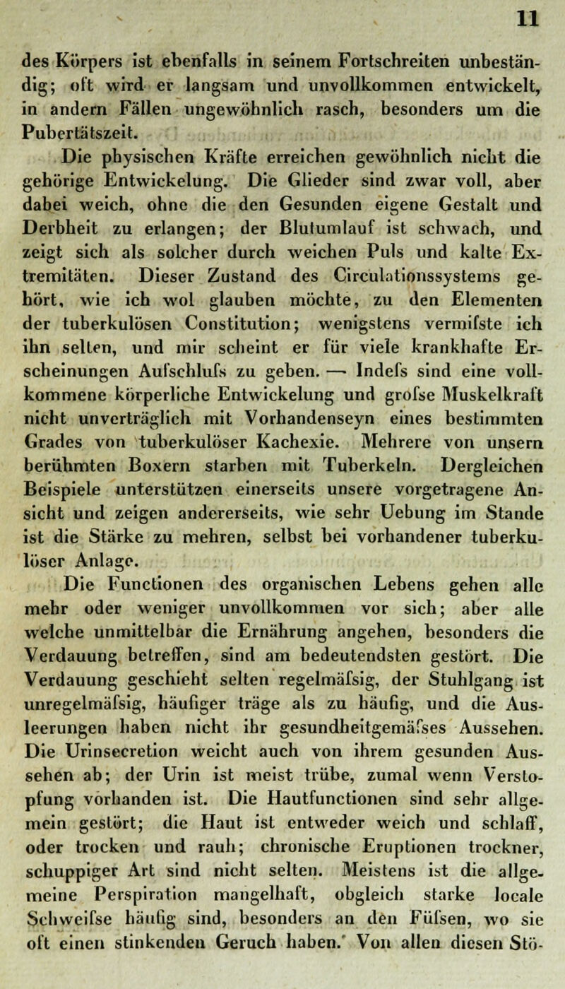 des Körpers ist ebenfalls in seinem Fortschreiten unbestän- dig; oft wird er langsam und unvollkommen entwickelt, in andern Fällen ungewöhnlich rasch, besonders um die Pubertätszeit. Die physischen Kräfte erreichen gewöhnlich nicht die gehörige Entwickelung. Die Glieder sind zwar voll, aber dabei weich, ohne die den Gesunden eigene Gestalt und Derbheit zu erlangen; der Blutumlauf ist schwach, und zeigt sich als solcher durch weichen Puls und kalte Ex- tremitäten. Dieser Zustand des Circulationssystems ge- hört, wie ich wol glauben möchte, zu den Elementen der tuberkulösen Constitution; wenigstens vermifste ich ihn selten, und mir scheint er für viele krankhafte Er- scheinungen Aufschlufs zu geben. —■ Indefs sind eine voll- kommene körperliche Entwickelung und grofse Muskelkraft nicht unverträglich mit Vorhandenseyn eines bestimmten Grades von tuberkulöser Kachexie. Mehrere von unsern berühmten Boxern starben mit Tuberkeln. Dergleichen Beispiele unterstützen einerseits unsere vorgetragene An- sicht und zeigen andererseits, wie sehr Uebung im Stande ist die Stärke zu mehren, selbst bei vorhandener tuberku- löser Anlage. Die Functionen des organischen Lebens gehen alle mehr oder weniger unvollkommen vor sich; aber alle welche unmittelbar die Ernährung angehen, besonders die Verdauung betreffen, sind am bedeutendsten gestört. Die Verdauung geschieht selten regelmäfsig, der Stuhlgang ist unregelmäfsig, häufiger träge als zu häufig, und die Aus- leerungen haben nicht ihr gesundheitgemäfses Aussehen. Die Urinsecretion weicht auch von ihrem gesunden Aus- sehen ab; der Urin ist meist trübe, zumal wenn Versto- pfung vorhanden ist. Die Hautfunctionen sind sehr allge- mein gestört; die Haut ist entweder weich und schlaff, oder trocken und rauh; chronische Eruptionen trockner, schuppiger Art sind nicht selten. Meistens ist die allge- meine Perspiration mangelhaft, obgleich starke locale Scliwcifse häutig sind, besonders an den Fülsen, wo sie oft einen stinkenden Geruch haben.' Von allen diesen Stö-