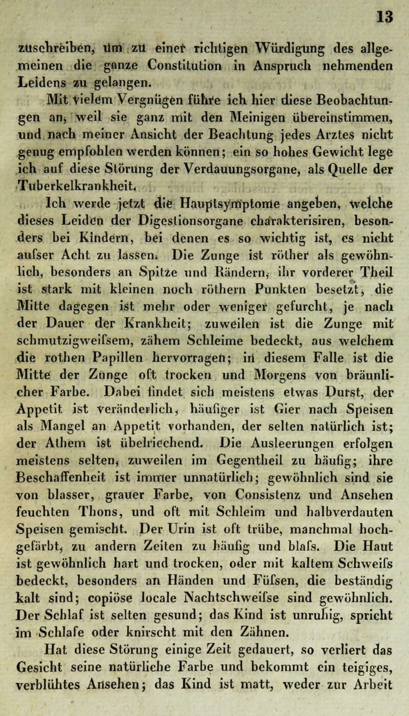 zuschreiben, um zu einet' richtigen Würdigung des allge- meinen die ganze Constitution in Anspruch nehmenden Leidens zu gelangen. Mit Vielem Vergnügen führe ich hier diese Beobachtun- gen an* weil sie ganz mit den Meinigen übereinstimmen, und nach meiner Ansicht der Beachtung jedes Arztes nicht genug empfohlen werden können; ein so hohes Gewicht lege ich auf diese Störung der Verdauungsorgane, als Quelle der Tuberkelkrankheit, Ich werde jetzt die Hauptsymptome angeben, welche dieses Leiden der Digeslionsorgane chärakterisiren, beson- ders bei Kindern, bei denen es so wichtig ist, es nicht aufser Acht zu lassen. Die Zunge ist rölhef als gewöhn- lich, besonders an Spitze und Rändern, ihr vorderer Theil ist stark mit kleinen noch röthern Punkten besetzt , die Mitte dagegen ist mehr oder weniger gefurcht, je nach der Dauer der Krankheit; zuweilen ist die Zunge mit schmutzigweifsem, zähem Schleime bedeckt, aus welchem die rothen Papillen hervorragen; in diesem Falle ist die Mitte der Zunge oft trocken und Morgens von bräunli- cher Farbe. Dabei findet sich meistens etwas Durst, der Appetit ist veränderlich, häufiger ist Gier nach Speisen als Mangel an Appetit vorhanden, der selten natürlich ist; der Alhem ist übelriechend. Die Ausleerungen erfolgen meistens selten, zuweilen im Gegentheil zu häufig; ihre Beschaffenheit ist immer unnatürlich; gewöhnlich sind sie von blasser, grauer Farbe, von Consistenz und Ansehen feuchten Thons, und oft mit Schleim und halbverdauten Speisen gemischt. Der Urin ist oft trübe, manchmal hoch- gefärbt, zu andern Zeiten zu häufig und blafs. Die Haut ist gewöhnlich hart und trocken, oder mit kaltem Schweifs bedeckt, besonders an Händen und Füfsen, die beständig kalt sind; copiöse locale Nachtschweifse sind gewöhnlich. Der Schlaf ist selten gesund; das Kind ist unruhig, spricht im Schlafe oder knirscht mit den Zähnen. Hat diese Störung einige Zeit gedauert, so verliert das Gesicht seine natürliche Farbe und bekommt ein teigiges, verblühtes Ansehen; das Kind ist matt, weder zur Arbeit