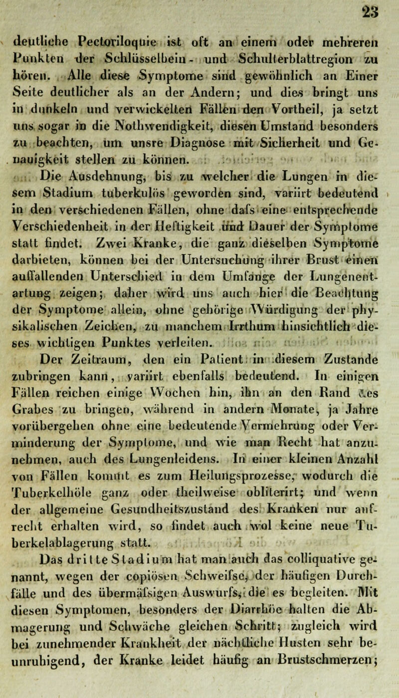 deutliche Pectoriloquie ist oft an einem oder mehreren Punkten der Schlüsselbein- und Schullerblattregion zu hören. Alle diese Symptome sind gewöhnlich an Einer Seite deutlicher als an der Andern; und dies bringt uns in dunkeln und verwickelten Fällen den Vortheil, ja setzt uns sogar in die Notwendigkeit, diesen Umstand besonders zu beachten, um unsre Diagnose mit Sicherheit und Ge- nauigkeit stellen zu können. Die Ausdehnung, bis zu -welcher die Lungen in die- sem Stadium tuberkulös geworden sind, variirt bedeutend in den verschiedenen Fallen, ohne dafs eine entsprechende Verschiedenheit in der Heftigkeit Und Dauer der Symptome statt findet. Zwei Kranke, die ganz dieselben Symptome darbieten, können bei der Untersuchung ihrer Brust einen auffallenden Unterschied in dem Umfange der Lungenent- artung zeigen; daher wird uns auch hier die Btv.ihtung der Symptome allein, ohne gehörige Würdigung der phy- sikalischen Zeichen, zu manchem Irrthum hinsichtlich die- ses wichtigen Punktes verleiten. Der Zeitraum, den ein Patient; in .diesem Zustande zubringen kann, yariirt ebenfalls bedeutend. In einigen Fällen reichen einige Wochen hin, ihn an den Rand J.es Grabes zu bringen, während in andern Monate, ja Jahre vorübergehen ohne eine bedeutende Vormehrung oder Ver- minderung der Symptome, und wie man Recht hat anzu- nehmen, auch des Lungenleidens. Iii einer kleinen Anzahl von Fällen kommt es zum Heilungsprozesse, wodurch die Tuberkelhöle ganz oder theilweise oblilerirt; und wenn der allgemeine Gesundheitszustand des Kranken nur auf- recht erhalten wird, so findet auch wol keine neue Tu- berkelablagerung statt. Das drilteSladium hat man auch das colliqualive ge- nannt, wegen der copiösen Schweifsc, der häufigen Durch- fälle und des übermäfsigen Auswurfs^,die es begleiten. Mit diesen Symptomen, besonders der Diarrhöe halten die Ab- magerung und Schwäche gleichen Schritt; zugleich wird bei zunehmender Krankheit der nächtliche Husten sehr be- unruhigend, der Kranke leidet häufig an Brustschmerzen;