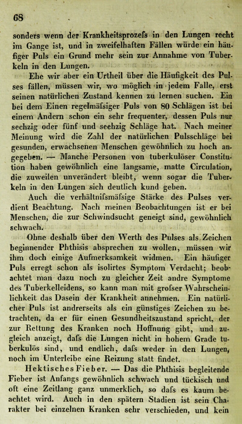 sonders wenn der Krankheitsprozefs in den Lungen recht im Gange ist, und in zweifelhaften Fällen würde ein hau- figer Puls ein Grund mehr sein zur Annahme von Tuber- keln in den Lungen. Ehe wir aber ein Urtheil über die Häufigkeit des Pul- ses fällen, müssen wir, wo möglich in jedem Falle, erst seinen natürlichen Zustand kennen zu lernen suchen. Ein bei dem Einen regelmäfsiger Puls von 80 Schlägen ist bei einem Andern schon ein sehr frequenter, dessen Puls nur sechzig oder fünf und sechzig Schläge hat. Nach meiner Meinung wird die Zahl der natürlichen Pulsschläge bei gesunden, erwachsenen Menschen gewöhnlich zu hoch an- gegeben. — Manche Personen von tuberkulöser Constitu- tion haben gewöhnlich eine langsame, matte Circulation, die zuweilen unverändert bleibt, wenn sogar die Tuber- keln in den Lungen sich deutlich kund geben. Auch die verhältnifsmäfsige Stärke des Pulses ver- dient Beachtung. Nach meinen Beobachtungen ist er bei Menschen, die zur Schwindsucht geneigt sind, gewöhnlich schwach. Ohne deshalb über den Werth des Pulses als Zeichen beginnender Phthisis absprechen zu wollen, müssen wir ihm doch einige Aufmerksamkeit widmen. Ein häufiger Puls erregt schon als isolirtes Symptom Verdacht; beob- achtet man dazu noch zu gleicher Zeit andre Symptome des Tuberkelleidens, so kann man mit grofser Wahrschein- lichkeit das Dasein der Krankheit annehmen. Ein natürli- cher Puls ist andrerseits als ein günstiges Zeichen zu be- trachten, da er für einen Gesundheitszustand spricht, der zur Rettung des Kranken noch Hoffnung gibt, und zu- gleich anzeigt, dafs die Lungen nicht in hohem Grade tu- berkulös sind, und endlich, dafs weder in den Lungen, noch im Unterleibe eine Reizung statt findet. HektischesFieber. — Das die Phthisis begleitende Fieber ist Anfangs gewöhnlich schwach und tückisch und oft eine Zeitlang ganz unmerklich, so dafs es kaum be- achtet wird. Auch in den spätem Stadien ist sein Cha- rakter bei einzelnen Kranken sehr verschieden, und kein