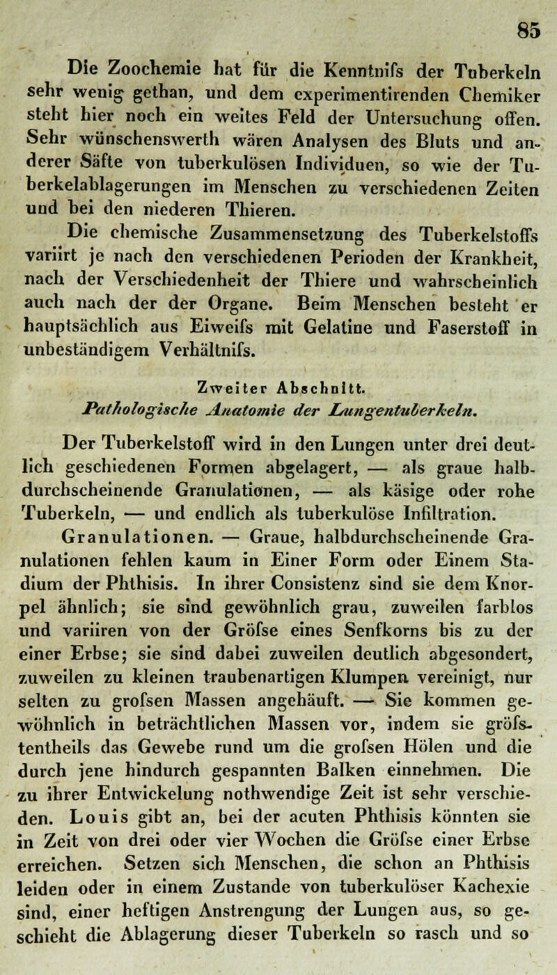 Die Zoochemie hat für die Kenntnifs der Tuberkeln sehr wenig gethan, und dem cxperimentirenden Chemiker steht hier noch ein weites Feld der Untersuchung offen. Sehr wünschenswerth wären Analysen des Bluts und an- derer Säfte von tuberkulösen Individuen, so wie der Tu- berkelablagerungen im Menschen zu verschiedenen Zeiten und bei den niederen Thieren. Die chemische Zusammensetzung des Tuberkelstoffs variirt je nach den verschiedenen Perioden der Krankheit, nach der Verschiedenheit der Thiere und wahrscheinlich auch nach der der Organe. Beim Menschen besteht er hauptsächlich aus Eiweifs mit Gelatine und Faserstoff in unbeständigem Verhältnifs. Zweiter Abschnitt. Pathologische Anatomie der l/ungentulerkeln. Der Tuberkelstoff wird in den Lungen unter drei deut- lich geschiedenen Formen abgelagert, — als graue halb- durchscheinende Granulationen, — als käsige oder rohe Tuberkeln, — und endlich als tuberkulöse Infiltration. Granulationen. — Graue, halbdurchscheinende Gra- nulationen fehlen kaum in Einer Form oder Einem Sta- dium der Phthisis. In ihrer Consistenz sind sie dem Knor- pel ähnlich; sie 6ind gewöhnlich grau, zuweilen farblos und variiren von der Gröfse eines Senfkorns bis zu der einer Erbse; sie sind dabei zuweilen deutlich abgesondert, zuweilen zu kleinen traubenartigen Klumpen vereinigt, nur selten zu grofsen Massen angehäuft. — Sie kommen ge- wöhnlich in beträchtlichen Massen vor, indem sie gröfs- tentheils das Gewebe rund um die grofsen Holen und die durch jene hindurch gespannten Balken einnehmen. Die zu ihrer Entwickelung nothwendige Zeit ist sehr verschie- den. Louis gibt an, bei der acuten Phthisis könnten sie in Zeit von drei oder vier Wochen die Gröfse einer Erbse erreichen. Setzen sich Menschen, die schon an Phthisis leiden oder in einem Zustande von tuberkulöser Kachexie sind, einer heftigen Anstrengung der Lungen aus, so ge- schieht die Ablagerung dieser Tuberkeln so rasch und so