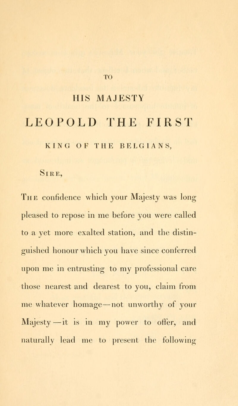TO HIS MAJESTY LEOPOLD THE FIRST KING OF THE BELGIANS, Sire, The confidence which your Majesty was long pleased to repose in me before you were called to a yet more exalted station, and the distin- guished honour which you have since conferred upon me in entrusting to my professional care those nearest and dearest to you, claim from me whatever homage—not unworthy of your Majesty—it is in my power to otter, and naturally lead me to present the following