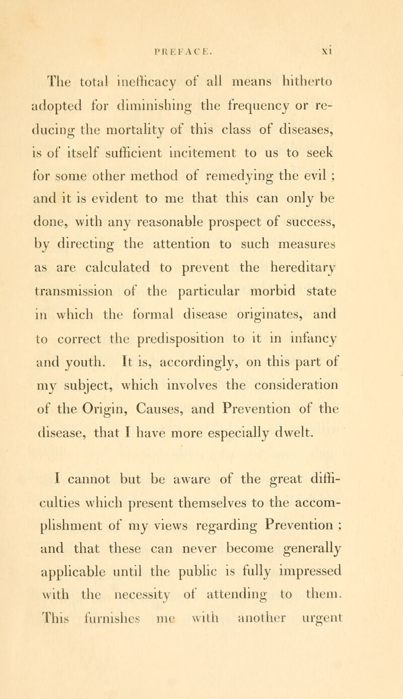 The total inefficacy of all means hitherto adopted for diminishing the frequency or re- ducing the mortality of this class of diseases, is of itself sufficient incitement to us to seek for some other method of remedying the evil ; and it is evident to me that this can only be done, with any reasonable prospect of success, by directing the attention to such measures as are calculated to prevent the hereditary transmission of the particular morbid state in which the formal disease originates, and to correct the predisposition to it in infancy and youth. It is, accordingly, on this part of my subject, which involves the consideration of the Origin, Causes, and Prevention of the disease, that I have more especially dwelt. I cannot but be aware of the great diffi- culties which present themselves to the accom- plishment of my views regarding Prevention ; and that these can never become generally applicable until the public is fully impressed with the necessity of attending to them. This furnishes me with another urgent