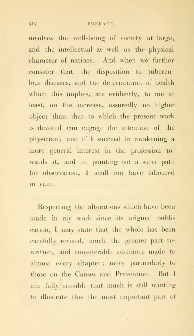 involves the well-being of society at large, and the intellectual as well as the physical character of nations. And when we further consider that the disposition to tubercu- lous diseases, and the deterioration of health which this implies, are evidently, to me at least, on the increase, assuredly no higher object than that to which the present work is devoted can engage the attention of the physician ; and if I succeed in awakening a more general interest in the profession to- wards it, and in pointing out a surer path for observation. I shall not have laboured in vain. Respecting the alterations which have been made in my work since its original publi- cation, I may state that the whole has been carefully revised, much the greater part re- written, and considerable additions made to almost every chapter; more particularly to those on the Causes and Prevention. But I am fully sensible that much is still wanting to illustrate this the most important part of