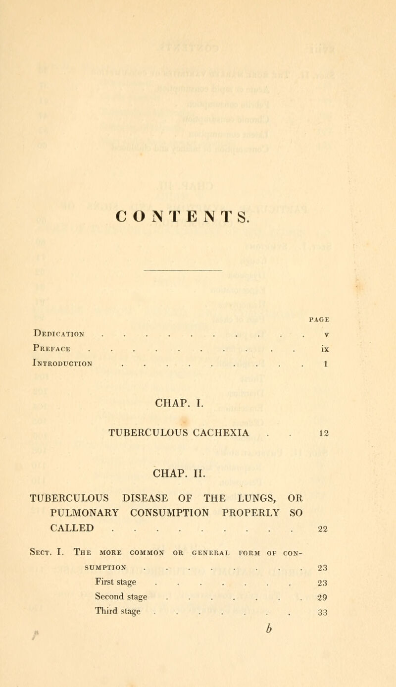 CONTENTS. PAGE Dedication v Preface ix Introduction .1 CHAP. I. TUBERCULOUS CACHEXIA 12 CHAP. II. TUBERCULOUS DISEASE OF THE LUNGS, OR PULMONARY CONSUMPTION PROPERLY SO CALLED 22 Sect. I. The more common or general form of con- sumption 23 First stage ....... 23 Second stage 29 Third stage 33 b