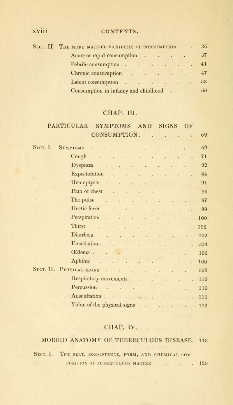 Sect. II. The more marked varieties of consumption . 36 Acute or rapid consumption .... 37 Febrile consumption . . . . . .41 Chronic consumption ..... 47 Latent consumption ...... 53 Consumption in infancy and childhood . . 60 CHAP. III. PARTICULAR SYMPTOMS AND SIGNS OF CONSUMPTION 69 Sect. I. Symptoms ........ 69 Cough 71 Dyspnoea ....... 82 Expectoration ....... 84 Hemoptysis 91 Pain of chest 96 The pulse ....... 97 Hectic fever 99 Perspiration 100 Thirst 102 Diarrhoea 102 Emaciation 104 OZdema 105 Aphtha? 106 Sect. II. Physical signs 108 Respiratory movements 110 Percussion 110 Auscultation Ill Value of the physical signs . . . . 112 CHAP. IV. MORBID ANATOMY OF TUBERCULOUS DISEASE. 118 Sect. I. The seat, consistence, form, and chemical com- position of tuberculous matter . . . 120