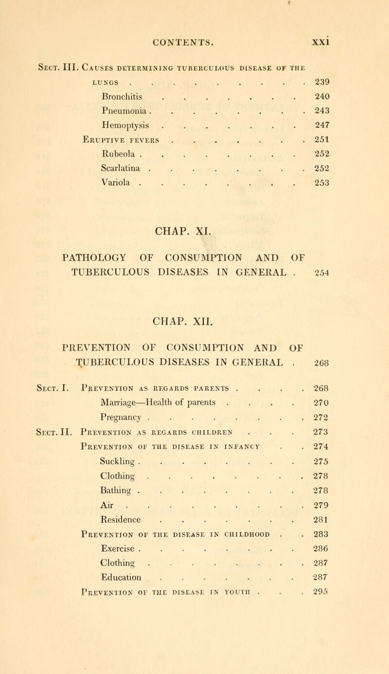 Sect. III. Causes determining tuberculous disease of the lungs 239 Bronchitis 240 Pneumonia........ 243 Hemoptysis 247 Eruptive fevers ....... 251 Rubeola 252 Scarlatina 252 Variola 253 CHAP. XI. PATHOLOGY OF CONSUMPTION AND OF TUBERCULOUS DISEASES IN GENERAL . 254 CHAP. XII. PREVENTION OF CONSUMPTION AND OF TUBERCULOUS DISEASES IN GENERAL . 268 Sect. I. Prevention as regards parents .... 268 Marriage—Health of parents . . . . 270 Pregnancy 272 Sect. II. Prevention as regards children . . . 273 Prevention of the disease in infancy . . 274 Suckling 275 Clothing 278 Bathing 278 Air 279 Residence 281 Prevention of the disease in childhood . . 283 Exercise ........ 286 Clothing 287 Education ....... 287 Prevention of the disease in youth . . . 295