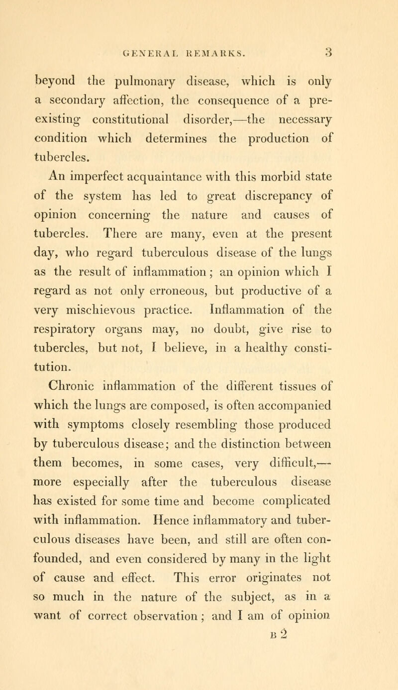 GKXEKAL REMARKS. beyond tlie pulmonary disease, which is only a secondary affection, the consequence of a pre- existing constitutional disorder,—the necessary condition which determines the production of tubercles. An imperfect acquaintance with this morbid state of the system has led to great discrepancy of opinion concerning the nature and causes of tubercles. There are many, even at the present day, who regard tuberculous disease of the lungs as the result of inflammation; an opinion which I regard as not only erroneous, but productive of a very mischievous practice. Inflammation of the respiratory organs may, no doubt, give rise to tubercles, but not, I believe, in a healthy consti- tution. Chronic inflammation of the different tissues of which the lungs are composed, is often accompanied with symptoms closely resembling those produced by tuberculous disease; and the distinction between them becomes, in some cases, very difficult,— more especially after the tuberculous disease has existed for some time and become complicated with inflammation. Hence inflammatory and tuber- culous diseases have been, and still are often con- founded, and even considered by many in the light of cause and effect. This error originates not so much in the nature of the subject, as in a want of correct observation; and I am of opinion b2