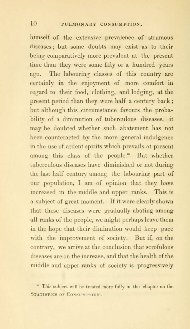 himself of the extensive prevalence of strumous diseases; but some doubts may exist as to their being comparatively more prevalent at the present time than they were some fifty or a hundred years ago. The labouring classes of this country are certainly in the enjoyment of more comfort in regard to their food, clothing, and lodging, at the present period than they were half a century back ; but although this circumstance favours the proba- bility of a diminution of tuberculous diseases, it may be doubted whether such abatement has not been counteracted by the more general indulgence in the use of ardent spirits which prevails at present among this class of the people.* But whether tuberculous diseases have diminished or not during the last half century among the labouring part of our population, I am of opinion that they have increased in the middle and upper ranks. This is a subject of great moment. If it were clearly shown that these diseases were gradually abating among all ranks of the people, we might perhaps leave them in the hope that their diminution would keep pace with the improvement of society. But if, on the contrary, we arrive at the conclusion that scrofulous diseases are on the increase, and that the health of the middle and upper ranks of society is progressively f This subject will be treated more fully in the chapter on the Statistics of Coxsi/MrTios.