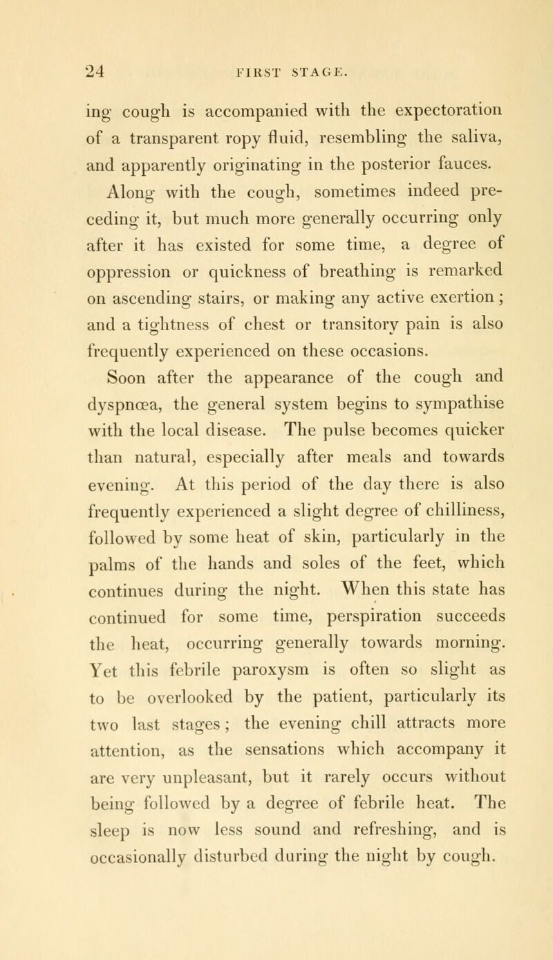 ing cough is accompanied with the expectoration of a transparent ropy fluid, resembling the saliva, and apparently originating in the posterior fauces. Along with the cough, sometimes indeed pre- ceding it, but much more generally occurring only after it has existed for some time, a degree of oppression or quickness of breathing is remarked on ascending stairs, or making any active exertion; and a tightness of chest or transitory pain is also frequently experienced on these occasions. Soon after the appearance of the cough and dyspnoea, the general system begins to sympathise with the local disease. The pulse becomes quicker than natural, especially after meals and towards evening. At this period of the day there is also frequently experienced a slight degree of chilliness, followed by some heat of skin, particularly in the palms of the hands and soles of the feet, which continues during the night. When this state has continued for some time, perspiration succeeds the heat, occurring generally towards morning. Yet this febrile paroxysm is often so slight as to be overlooked by the patient, particularly its two last stages; the evening chill attracts more attention, as the sensations which accompany it are very unpleasant, but it rarely occurs without being followed by a degree of febrile heat. The sleep is now less sound and refreshing, and is occasionally disturbed during the night by cough.