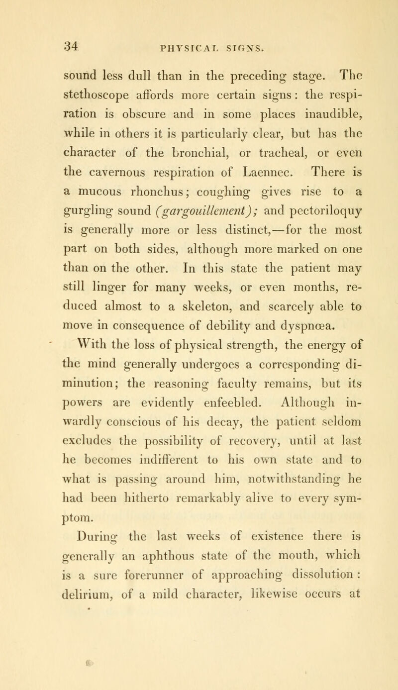 sound less dull than in the preceding stage. The stethoscope affords more certain signs : the respi- ration is obscure and in some places inaudible, while in others it is particularly clear, but has the character of the bronchial, or tracheal, or even the cavernous respiration of Laennec. There is a mucous rhonchus; coughing gives rise to a gurgling sound (gargouilkment); and pectoriloquy is generally more or less distinct,—for the most part on both sides, although more marked on one than on the other. In this state the patient may still linger for many weeks, or even months, re- duced almost to a skeleton, and scarcely able to move in consequence of debility and dyspnoea. With the loss of physical strength, the energy of the mind generally undergoes a corresponding di- minution; the reasoning faculty remains, but its powers are evidently enfeebled. Although in- wardly conscious of his decay, the patient, seldom excludes the possibility of recovery, until at last he becomes indifferent to his own state and to what is passing around him, notwithstanding he had been hitherto remarkably alive to every sym- ptom. During the last weeks of existence there is generally an aphthous state of the mouth, which is a sure forerunner of approaching dissolution : delirium, of a mild character, likewise occurs at