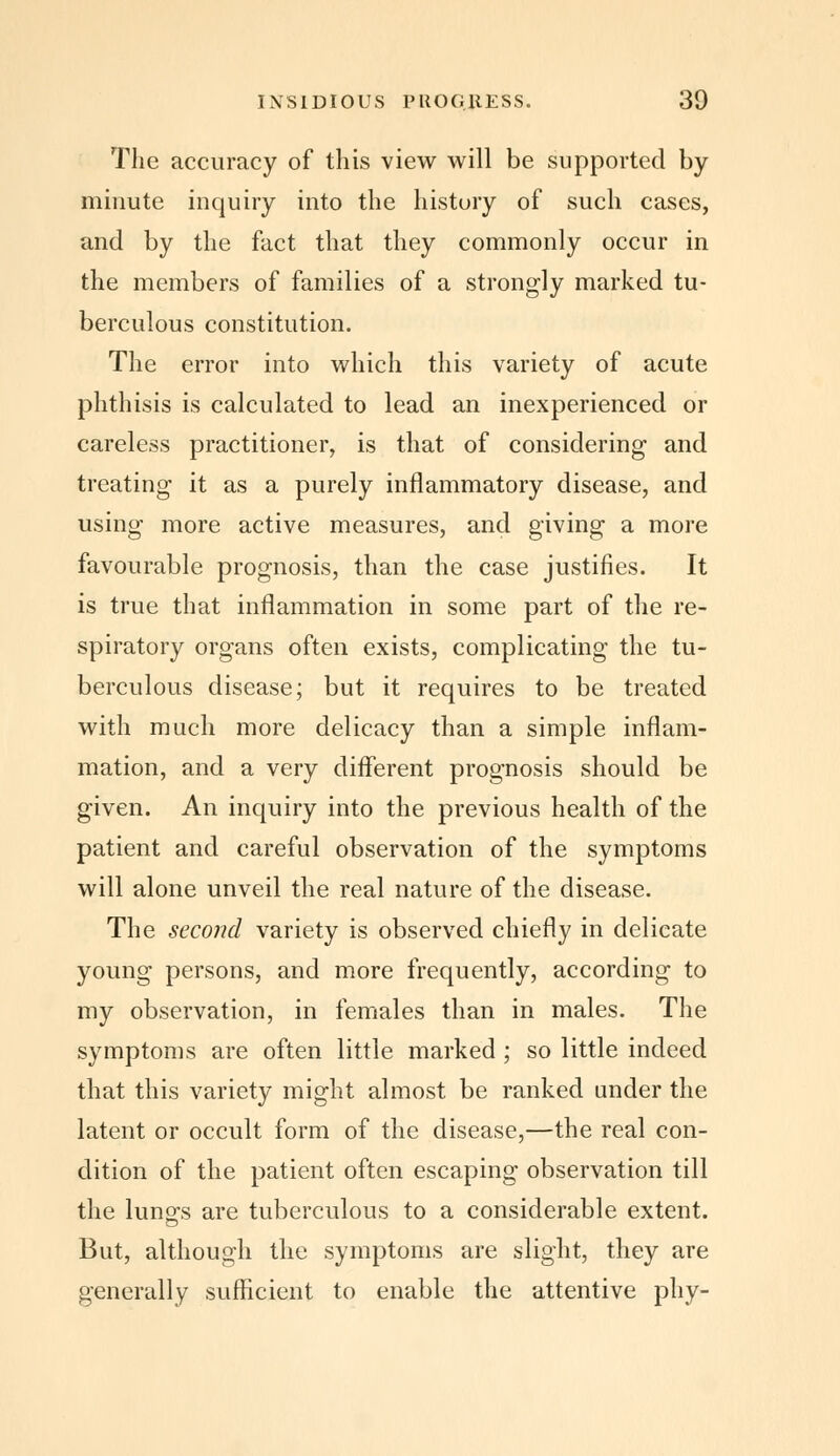 The accuracy of this view will be supported by minute inquiry into the history of such cases, and by the fact that they commonly occur in the members of families of a strongly marked tu- berculous constitution. The error into which this variety of acute phthisis is calculated to lead an inexperienced or careless practitioner, is that of considering and treating it as a purely inflammatory disease, and using more active measures, and giving a more favourable prognosis, than the case justifies. It is true that inflammation in some part of the re- spiratory organs often exists, complicating the tu- berculous disease; but it requires to be treated with much more delicacy than a simple inflam- mation, and a very different prognosis should be given. An inquiry into the previous health of the patient and careful observation of the symptoms will alone unveil the real nature of the disease. The second variety is observed chiefly in delicate young persons, and more frequently, according to my observation, in females than in males. The symptoms are often little marked ; so little indeed that this variety might almost be ranked under the latent or occult form of the disease,—the real con- dition of the patient often escaping observation till the luno\s are tuberculous to a considerable extent. But, although the symptoms are slight, they are generally sufficient to enable the attentive phy-