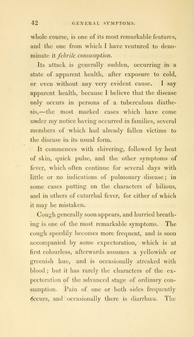 whole course, is one of its most remarkable features, and the one from which I have ventured to deno- minate it febrile consumption. Its attack is generally sudden, occurring in a state of apparent health, after exposure to cold, or even without any very evident cause. I say apparent health, because I believe that the disease only occurs in persons of a tuberculous diathe- sis,—the most marked cases which have come under my notice having occurred in families, several members of which had already fallen victims to the disease in its usual form. It commences with shivering, followed by heat of skin, quick pulse, and the other symptoms of fever, which often continue for several days with little or no indications of pulmonary disease; in some cases putting on the characters of bilious, and in others of catarrhal fever, for either of which it may be mistaken. Cough generally soon appears, and hurried breath- ing is one of the most remarkable symptoms. The cough speedily becomes more frequent, and is soon accompanied by some expectoration, which is at first colourless, afterwards assumes a yellowish or greenish hue, and is occasionally streaked with blood; but it has rarely the characters of the ex- pectoration of the advanced stage of ordinary con- sumption. Pain of one or both sides frequently (fccurs, and occasionally there is diarrhoea. The